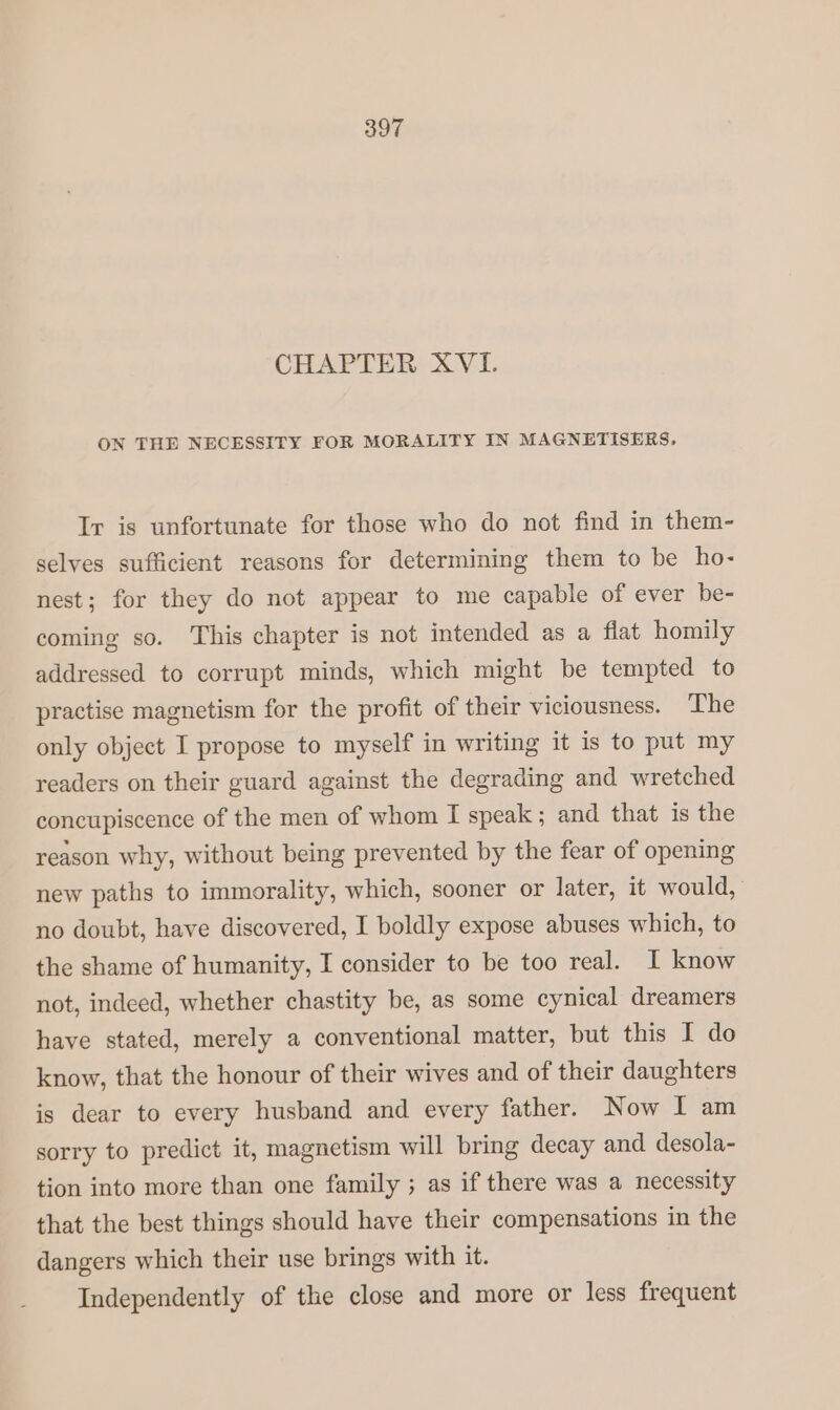CHAPTER XVI. ON THE NECESSITY FOR MORALITY IN MAGNETISERS, Ir is unfortunate for those who do not find in them- selves sufficient reasons for determining them to be ho- nest; for they do not appear to me capable of ever be- coming so. This chapter is not intended as a flat homily addressed to corrupt minds, which might be tempted to practise magnetism for the profit of their viciousness. The only object I propose to myself in writing it is to put my readers on their guard against the degrading and wretched concupiscence of the men of whom I speak; and that is the reason why, without being prevented by the fear of opening new paths to immorality, which, sooner or later, it would, no doubt, have discovered, I boldly expose abuses which, to the shame of humanity, I consider to be too real. I know not, indeed, whether chastity be, as some cynical dreamers have stated, merely a conventional matter, but this I do know, that the honour of their wives and of their daughters is dear to every husband and every father. Now I am sorry to predict it, magnetism will bring decay and desola- tion into more than one family ; as if there was a necessity that the best things should have their compensations in the dangers which their use brings with it. Independently of the close and more or less frequent