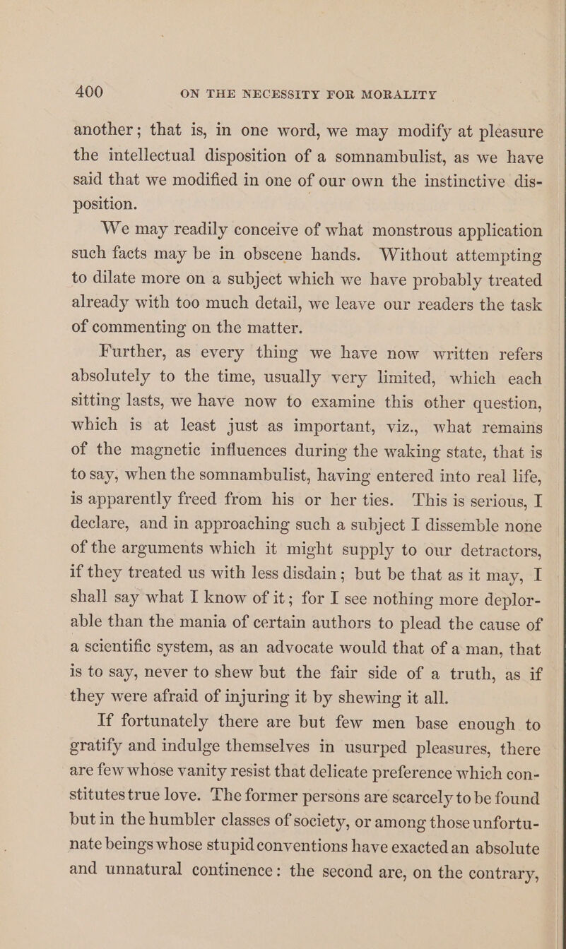 another; that is, in one word, we may modify at pleasure the intellectual disposition of a somnambulist, as we have said that we modified in one of our own the instinctive dis- position. | We may readily conceive of what monstrous application such facts may be in obscene hands. Without attempting to dilate more on a subject which we have probably treated already with too much detail, we leave our readers the task of commenting on the matter. Further, as every thing we have now written refers absolutely to the time, usually very limited, which each sitting lasts, we have now to examine this other question, which is at least just as important, viz., what remains of the magnetic influences during the waking state, that is to say, when the somnambulist, having entered into real life, is apparently freed from his or her ties. This is serious, I declare, and in approaching such a subject I dissemble none of the arguments which it might supply to our detractors, if they treated us with less disdain; but be that as it may, I shall say what I know of it; for I see nothing more deplor- able than the mania of certain authors to plead the cause of a scientific system, as an advocate would that of a man, that is to say, never to shew but the fair side of a truth, as if they were afraid of injuring it by shewing it all. If fortunately there are but few men base enough to gratify and indulge themselves in usurped pleasures, there are few whose vanity resist that delicate preference which con- stitutes true love. The former persons are scarcely to be found but in the humbler classes of society, or among those unfortu- nate beings whose stupid conventions have exacted an absolute and unnatural continence: the second are, on the contrary,