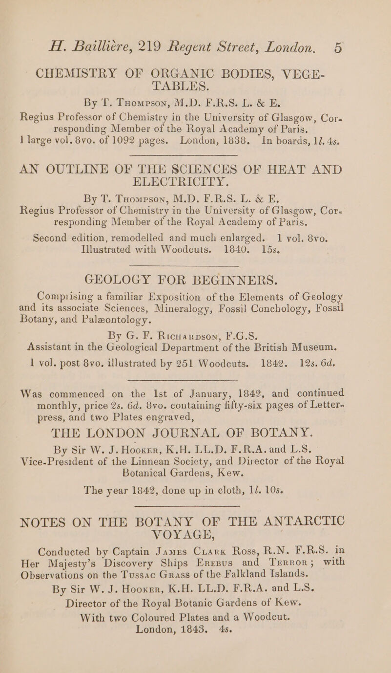 CHEMISTRY OF ORGANIC BODIES, VEGE- TABLES. By T. Tompson, M.D. F.R.S. L. &amp; E. Regius Professor of Chemistry in the University of Glasgow, Cor. responding Member of the Royal Academy of Paris. 1 large vol. 8vo. of 1092 pages. London, 1838. In boards, 14. 4s. AN OUTLINE OF THE SCIENCES OF HEAT AND ELECTRICITY. By T. Tuompson, M.D. F.R.S. L. &amp; E. Regius Professor of Chemistry in the University of Glasgow, Cor- responding Member of the Royal Academy of Paris. Second edition, remodelled and much enlarged. 1 vol. 8vo. Illustrated with Woodcuts. 1840. 15s. GEOLOGY FOR BEGINNERS. Comprising a familiar Exposition of the Elements of Geology and its associate Sciences, Mineralogy, Fossil Conchology, Fossil Botany, and Paleontology. | By G. F. Ricuarpson, F.G.S. Assistant in the Geological Department of the British Museum. 1 vol. post 8vo. illustrated by 251 Woodcuts. 1842. 12s. 6d. Was commenced on the lst of January, 1842, and continued monthly, price 2s. 6d. 8vo. containing fifty-six pages of Letter. press, and two Plates engraved, THE LONDON JOURNAL OF BOTANY. By Sir W. J. Hooker, K.H. LL.D. F.R.A. and L.S. Vice-President of the Linnean Society, and Director of the Royal Botanical Gardens, Kew. The year 1842, done up in cloth, Il. 10s. NOTES ON THE BOTANY OF THE ANTARCTIC VOYAGE, | Conducted by Captain James Crank Ross, R.N. F.R.S. in Her Majesty’s Discovery Ships Eresus and Terror; with Observations on the Tussac Grass of the Falkland Islands. By Sir W. J. Hooker, K.H. LL.D. F.R.A. and LS. Director of the Royal Botanic Gardens of Kew. With two Coloured Plates and a Woodcut. London, 1843, 4s.