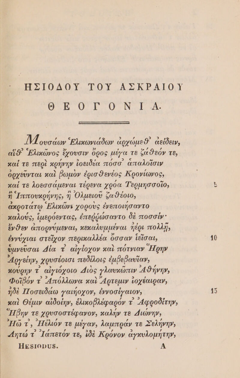 ο. ο ο να ον. 32 ο ΜΜ ουσάων Ελικωνιάδων ἀρχώμεῦ αείδειν, εωδς ω 3) 3/ , ῃ , αἵθ Ελικώνος ἔχουσιν Ορος µέγα τε ζαθεὂν τε; καὶ τε περὶ κρήνην ἰοειδέα πὀσσ ἁπαλοῖσιν ὀρχεῦνται καὶ βωμὸν ἐρισθεγνέος Ικρονίωνος, ᾿ παί τε λοεσσάµεναι τέρενα χρὀα Τερμησσοῖο, ὂνς ; αν 2 ω ; - Ἡ Ἱππουκρήνης, η Ολμειοῦ ζαθεέοιο, 3 « ἀκροτάτῳ Ελικῶνι } χοροὺς ἐνεποιήσαντο ἱ καλούς, | ἱμερόεντας, ἐπεῤῥώσαντο δὲ ποσσύν᾿ ἔνθεν ἀπορνύμεναυ πεκαλυμμέναι πέρι πολλῆ, ἐννύχιαι στεῖχον πι οαλαία ὅσσαν ἴεῖσαι, ὑμνεῦσαι άία τ αἰγίοχον καὶ πότνιαν Ἔρην αργείην, ᾿χφυσέοισι πεδίλοις ἐμβεβαυϊαν, κούρην τ -αἰγιόχοιο 4ιὸς {λαυκῶπιν αθήνην, Φοῖρόν τ “Απόλλωνα καὶ ἄρτεμιν ἰοχέαιραν, 3 ηδὲ ΠΠοσειδάω γαιήοχον; ἐννοσέγαιον, καὶ Θέμιν αἰδοίην, ἑλικοβλέφαρόν τ -4φροδίτη», Ἡβην. τε Χφυσοστέφανον, καλήν τε 4{ιώνην, ᾿Πῶ τ, ΙΠέλιόν τθ μέγαν, λαμπραν τε Σελήνην, 9 ο , 3ςκ ῃ ϱ] , «ητῶτ Ιαπετὸν τθ, δὲ Ἀρόνον ἀγκυλομητη», Ηεβιουῦ8. Α (μέ