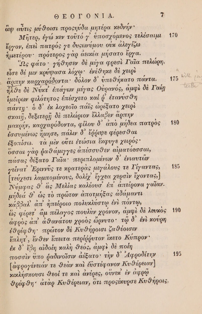 ΘΕΟΓΟΝΙΑ. 7 ο ει , , , , ἄψ αὖτις μυθοισι προςηύδα μητέρα κεδνην 1 ΄ υ / ν] ς ΄ Μητερ, ἐγὼ κεν τοῦτο γ υποσχομενος τελέσαιμι η ; ; 9 3 ο ἔρΥΟ», ἐπεὶ πατρός γε δυςῶνυμου ουν αλεγίζω ς Π / 3 3 , ’ ἡμετέρου πρὀτθρος γαρ αεικεα µήσατο ἔργα. [ἃ] ; ’ 4 , Δ ω ιά Ὡς φάτο: γήθησεν δὲ µέγα φρεσι Ταἴα πελωρή. στ / 3 ι εἶσε δέ µιν κρύψασα λόχῳ: ἐνέθηκε δὲ χειρὺ «/ »] Ῥ. ἄρπην καρχαρόδοντα: δόλον δ ὑπεθήκατο παντα. ἐς σφβι ι Ες ομ / 2 / 3 9 ᾽ φ ἦλθε δὲ Νύκτ ἐπάγων μέγας Όυρανος, αμφι δὲ Γαίη τ 3 «) ἱμείρων φιλοτητος ἐπέσχετο καί ὁ ἐτανύσθη 3 ο ευ 3 ῃ πάντῃ: ὃ δ ἐκ λοχεοῖο παῖς ὠφέξατο χειρὺ ο ο 4 / [3 σκαιῇ, δεξιτερῇ δὲ πελωφιον ἔλλαβεν αρπην ΄ 2 αν 4 4 µακρήν, καρχαρόδοντα, φίλου ὃ ἅἄπο µήδεα πατρος . , 2! / 9 3ος , ἐσσυμένως Ίμησε, πάλιν ὃ ἔφῥιψε φέρεσθαι β] ῑ 3 3, ἐξοπίσω. τὰ μὲν ούτι ἐτῶσια ἔμφυγε χειρος ο 4 5 / 9) ερ , ὅσσαι γὰρ ῥαῦαμιγγες ἀπέσσυθεν αἱματοεσσαι ! ω ο. ο πάσας δέξατο Γαΐα περιπλοµένων ὃ ἐναυτὼν νι 3 υ 4 / γεἶνατ Εριννυς τε κρατερας µεγαλους τ8 Τίγαντας, ΄ , 3 , / [τεύχεσι λαμποµένους, δολἰχ ἔγχεα χερσὶν ἔχοντας;] ας 5 ο τ Π ο 9 [ο ω Ἱνύμφας ὁ ας ἸΜελίας καλέουσ ἐπ απείρονα γαια». ιά Ἱ 3 ς 4 ιά ο) ας 9 ’ µήδεά Ὁ) ὥς τὸ πρῶτον αποτµήξας αδάµαντι 0 ο, τσι ο ΄ / ο Ν / κάβῥαλ απ΄ ηἠπείροιο πολυκλύστῳ ἐνὺ πὀντῳ, ς , 9. Οἱ ' 4 / 3 4 4 ὣς φέρε ἂμ πέλαγος πουλυν χρόνο», ἀμφὺ δὲ λευκος 9 ι ο 9 , ῃ 9ἡ ὦ ον 3 , ἀφρὸς ἀπ ἄθανατου χροος ὠρνυτο τῷ ὃ ἐν κουρη .] , α 4 ιά ἐθρέφθη πρῶτον δὲ Κυ δηροισι ζαθέοισιν 3/ οἱ. ή 3/ [ος ς/ ΄ ἔπλητ', ἔνθεν ἔπειτα περίῤῥυτον ἵπετο Ἀυπρον᾿ 2 ο ον 4 / 3 4 ἐκ δ᾽ ἔβη αἰδοίη καλὴ Φεός, αμφὺ δὲ ποΐη λος ς ω 24 4 99 / ποσσὶν ὑπο ῥαδινοῖσιν ἀέξατο την ὃ᾽ ᾽αφροδίτην 3 / ή Ν Ν 2. ῃ ; [ἀφρογένειάν τε εαν καὶ ἐυστεφανον Κυθέρειαν] / 5) «/ στο ω κικλήσκουσι Θεοί τε καὶ ανἑρὲς, ουνεν ἓν αφρῷ , ο) ἲ «/ / Φρέφθη: αταρ Κυθέρειαν, Οτι προξέκυρσε Κυῦηροις. 110 115 4150 190