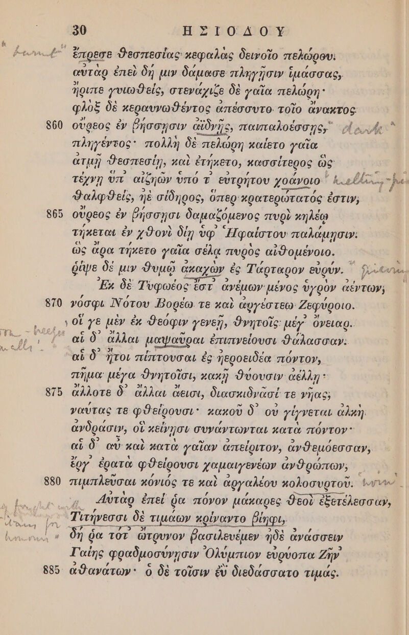 ὀ0 ΗΣΙΟΔΟΥ ῥγεωνκι ᾿ ἔπρεσε Θεσπεσίας κεφαλας δεινοῖο πελώρου. αὐτὰρ ἐπεὺ δή µιν δάµασε πληγήσιν ἵ ἱμάσσας, Ίριπε γυιωθείς, στενάχιζε δὲ γαῖα πελώρη: φλὸξ δὲ κεραυνωθέντος ἀπέσσυτο. τοῖο ἄνακτος. 500 οὔρεος ἐν ῥήσσῃσιν αϊδνῆς, οσο αλυώίετ πληγέγτος πολλή δὲ πελώρη καΐετο γαϊα ἀτμῇ Ῥεσπεσήῃ παὺ ἐτήκετο, κασσίτερος ὣς τέχνη υπ αἰξηώ ὢν υπό τ' εὐτρήτου χοάνοιο. η κ εδκκα . }λ με. Φαλφθείς, η ηὲ σίδηρος, ὅπερ' Ἀρατερώτατός ἐστιν, 865 οὔρεος ἐν βήσσῃσι δαμαζόµενος πυρὺ κηλέῳ τήκεται ν χὺΦονὺ δρ ο υφ᾽ Ἠφαίστου παλάμῃσι». ὡς ἄρα τήκετο γαἴα σέλᾳ πυρὸς, αὐθομένοιο. ῥέψε δὲ µιν θυμῷ α ἀκαχὼν ὲς Τάρταρο». εὐρύν. ῥ-ε ὠνὰ., Ἐκ δὲ Τυφωέος ἐστ ἀγέμων- μένος ὑγρὸν ἀέντων, 570 όσφι ότου Ῥορέω τε καὺ ἀφγέστεω Ζεφύροιο. | ο θς γε μὲν ἐκ δεόφυ 1ενεῇν Ὀνητοῖς: μέγ’ Ογειαρ.. προ ὁ αἰνδν ἄλλαι μαψαῦραι ἐπισνείουσι Φάλασσω: ας αἳ δ᾽ Ἴτοι πίπτουσαι ἐς Περοειδέα πόντο», πῆμο μέγα Ὀνητοῖσι ρακῇ θύουσιν' ἀέλλῃ: 8715 ἄλλοτε δ᾽ ἄλλαι ἄεισι, διασκιὸνασέ τε γῇας, ναύτας τ8 φθείρουσι πακοῦ δ᾽ οὐ 7ήγνεται αλκὴ. ἀνδράση», οἳ κεύγμσυ συνάντωνται κατὰ πόντον: αἳ δ αὖ’ μαὶ κατὰ γαΐαν ἀπείριτον, ἀνθεμόεσσαν, ἔργ ἐρατὰ φύείρουσι χαμαιγενέων ἀνθρώπων, | 880 πιμπλεῦσαι κόνιός τε καὶ ἀργαλέου κολοσυρτοῦ. -ὔνν- ο ο Αὐτὰρ ἐπεί ῥα πόνον µάκαρες Φεοὺ ἐξετέλεσσα», ο δν β πο δὲ τιµάων. πρίναντο βύ ύηφιν ᾗ. Ἡ ῥα τὸτ ὤτρυνον βασιλευέμεν ἠδὲ ἃ ἀνάσσειν ΤΓαΐης φραδμοσύνῃσιν Ὀλύμπιον ευρύοπα 2ήν 885 ἀθανάτων' ὁ δὲ τοῖσιν ἐν διεδάσσατο τιµάς.