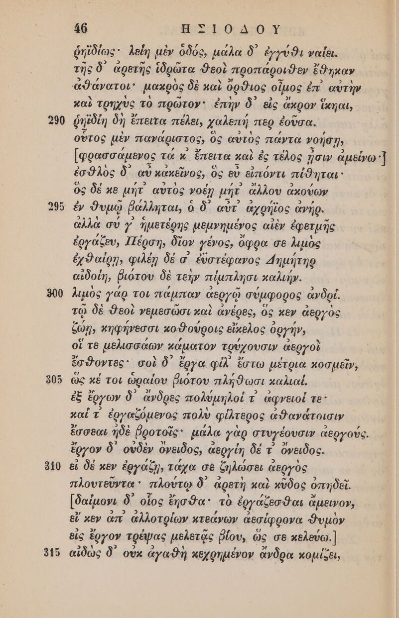 290 900 905 940 46 αι. ο δο κ ῥηϊδίως λεύη μὲν ὁδός, µάλα δ᾽ ἐχγύθι ναίθι. της δ αρετῆς ἱδρώτα Φεοὺ προπάροιθεν ἔθηκαν καὺ τρηχὺο τὸ πρὠτον: ἐπὴν δ᾽ εἷς ἄκρον ἵκηαι, ῥπεδίη δὴ ἕ ἔπειτα πεέλει, χαλεπή περ ἑοῦσα. οὗτος μὲν πανάριστος, ὃς αὐτὸς πάντα νοήσῃν [φρασσάμενος τὰ κ ἔπειτα καὺ ἐς τέλος ᾖσιν ἀμείω 3 ἐσθλὸς δ᾽ αὖ κακεῖνος, ὃς εύ εὐπόντι πέθηται ὃς δέ κε µήτ αὐτὸς νοέῃ μη ἄλλου ἆ ἀκούων ἐν δυμῷ ῥάλληται, ὁ ὁ δ᾽ αὖὐτ' ἀχρήϊος ἀνήρ. ἀλλὰ σύ Υ ἡμετέρης μεμνημένος αἰὲν ἐφετμῆς ἐργάζευ, Ιζέρση, δὲ ἴον {ένου, ὄφρα σε λιμὸς ἐχθαίρη, φιλέῃ δέ σ ἐὐστέφανος ημήτηρ αἰδοίη, βιότου δὲ τεήν πέμπιλησι καλιήν. λιμὸς γάρ του πάμπαν ἀεργῷ σύμφορος ἀνδρί τῷ δὲ δεοὺ γεμεσῶσι καὶ ἀνέρες, ὃς κεν ἀεργὸς ζωη, κηφήνεσσι κοθούροις εὔκελος ὁ δργή», οἵ τε μελισσάων κάµατον τφύχουσω ἀεργοὶ ἔσδοντες σοὺ ὃδ᾽ ἔργα φἰλ ἔστω μέτρια κοσμεῖν, ὣς κέ τοι ὡραίου βιότου πλήθωσι καλιαέ, ἐξ ἔργων δ᾽ ἄνδρες πολύμηλοί τ' ἀφνειοί τε: πα; τ ἐργαξόμενος πολὺ φίλτερος ἀθανάτοισιν ἔσσεαι ἠδὲ βροτοῖς: μάλα γὰρ στυγέουσω’ αεργούς. ἔργον δ᾽ οὐδὲν ὄνειδος, ἆ αεργίη δέ τ ὄνειδος. εἰ δέ κεν ἐργαζη, τάχα σε δηλώσει α αεργὸς πλουτεῦντα ' πλούτῳ δ᾽ ἀρετῆ καὺ κῦδος ὁπηδεϊ. [δαίμονι δ οἷος ἔησθα: τὸ ἑργάζεσθαι ἃ ἄμεινον, εἴ κεν απ. ἀλλοτρίων κτεάνων ἀεσέφρονα θυμὸν εἰς ἔργον τρέψας μελετᾷς ῥίου, ὡς σε κελεύω.] αἰδὼς δ᾽ οὐκ ἀγαθὴ κεχρηµένον ἄνδρα κομίζει,