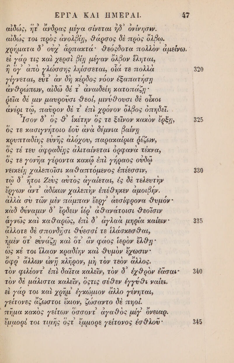 ΕΡΓΑ ΚΑΙ ΗΜΕΡΑΙ. {7 -ᾳ 5 . . ὅτο ο, αἰδῶς, ητ ανδρας µέγα σύεται 1δ᾽ ονύνησι». αἰδώς τοι πρὸς ἀνολβίῃ, Φάρσος δὲ πρὸς ὀλβῳ. εἰ γάρ τις καὶ χερσὶ βίῃ µέγαν ὀλῤον ἔληται, αρ; 3 ἦ ογ απο ζλώσσης ληίσσεταυ, οἷα τβ πολλὰ γέχνεται, εὖτ ἂν δὴ κέρδος νόον ἐξαπατήσῃ ἀνθρώπων, αἰδῶ δέ τ αἀναιδείη κατοπαάζη; ῥεῖα δέ μι μαυροῦσι δεού μινύθουσι δὲ οἶκοι ἀνέρι τῷ, παῦρον δέ τ ἐπὶ ᾿χθόνον ὀλβος ὀπηδεῖ. Ἴσον δ᾽ ὃς θ᾽ ἠκέτην ὃς Τε ξεῖνον κακὸν ἔρξῃη, ε ὃς τε κασιγνήτοιο ἑοῦ ἀνὰ δέµνια ῥαίνῃ αρυπταδίης ευγῆς ἀλόχου, παρακαίρια ῥέζων, ὃς τέ τευ αφραδίῃ ἀλιταίνεται ὀρφανὰ τέκνα, ὃς τ8 γονῆα γέροντα κακῷ ἐπὶ 7ήφαος οὐδῷ γεικείη χαλεποῖσι καθαπτόµενος ἐ ἐπέεσσιν, ο Ὁ 1 ο 9 3 , ο ᾽ ς τῷ ὃ ήτοι Ζευς αυτος αγαίεται, ἐς δὲ τελευτην μο ἘΑΕ) αρ 9 ἔργων αντ αδύκων χαλεπὴν ἐπέθηκεν αμοιρήν. 3) Ν ΄ ο) ο ιά αλλὰ σὺ τῶν μὲν πάµπαν ἔεργ αεσίφρονα δυμόν 4 / 9 3) 9 Ὁ / ω καδ δύναμιν ὃ ἔρδειν Ἱέρ αΦανατοισι Φεοῖσιν ω 1 2 9 1 ἁγνῶς καὺ καθ αρῶς, ἐπὶ ὃ αγλαα µηρία καίειν 2η . 9 ἄλλοτε δὲ σπονδῇσι θνεσσί τε ἱλάσκεσθαι, ων. «/ 2 ολ ῥρόκόή) κο 5 ον ’ « 4 3). μὲν 0τ εὐναζη καὶ οτ ἄν φαος ἵερον ἔλΦη 5/ Π . χ ὣς κά τοι ἵλαον κραδίην καὶ Όυμον ἔχωσιν 2/ 9 ο 2» υ 3 1 1 5/ ὀφρ αλλων ὠνὴ κλήρον, µή τον τεον ἄλλος. Ἡ , οι, Χ ώ ες 4 ο. 5 4 ο» ἵ τὸν φιλέοντ ἐπὺ δαῖτα καλεῖν, τον ὃ ἐχθρον ἐὰσαι 1 4 / ω ε/ / Ε) / γ. τον δὲ μαλιστα καλεῖν, Οςτις σέθεν ἐγγυῦι ναίει. ; 5) 9η ; εὐ γάρ τοι καὺ χρημ ἐγκώμιον αλλο γένηται, δ[ς ͵ γείτονες ἄζωστοι ἔκιον, ζώσαντο δὲ σπηοί. ο - 1 ς ο μ]λ πηµα χακος γείτων ὀσσοντ αγαθὸς μέγ 6νειαρ. 4 .. μα, 3 , 3 υ) ἔμμοφέ τοι τιµῆς οςτ ἔμμορε γείτονος ἐσθλου: 5ο 990 990 940 δ45