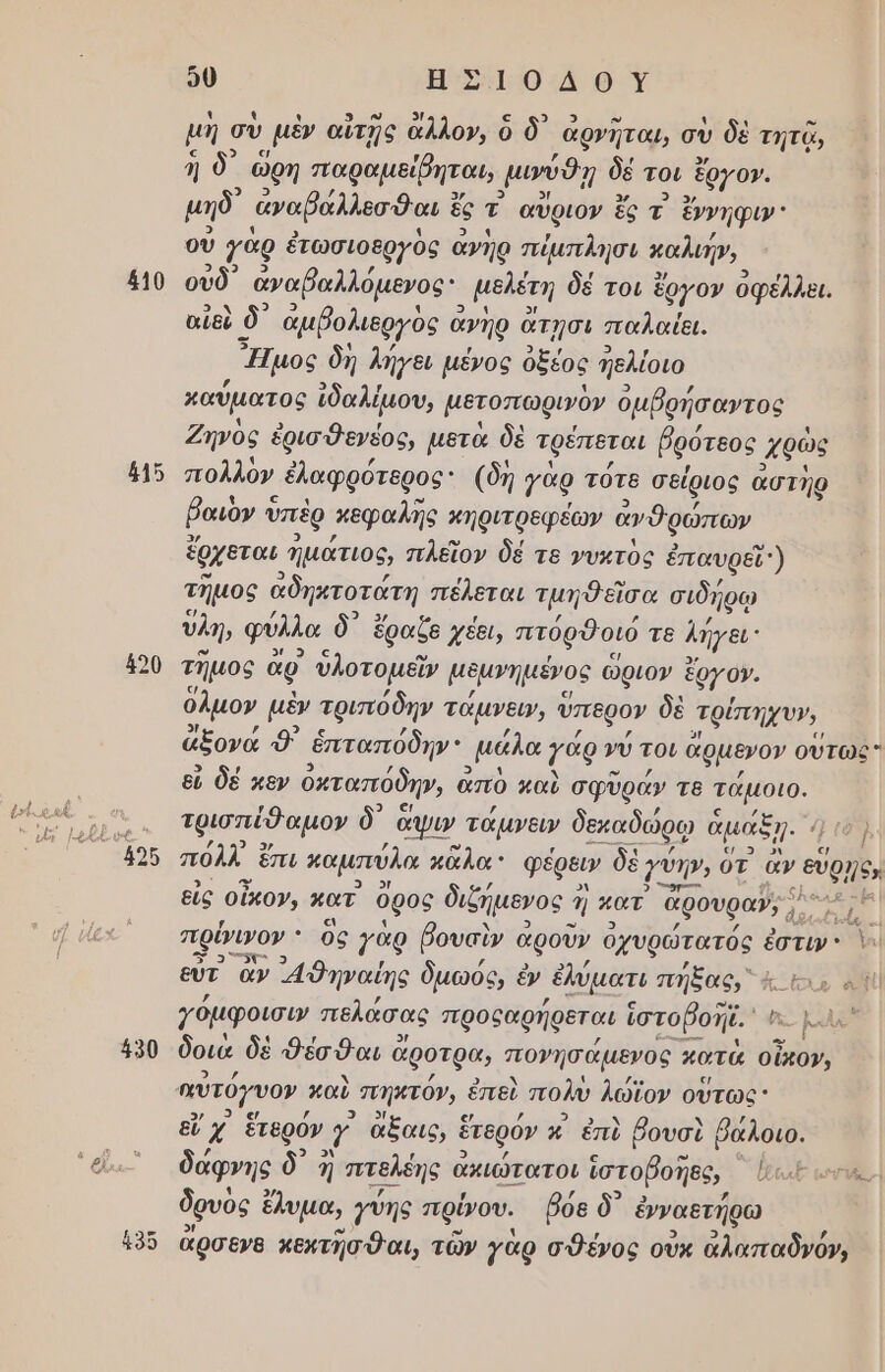 ος 410 ά15 490 κ. ον] τοι 0 ΗΕ Σ10:Δ 9 Ύ 4 µή σὺ ' μὲν αἴτᾗς ἄλλο», ὁ δ᾽ ἀρνῆται, σὺ δὲ τητῷ, ἡ δ' ὁ ὥρη παραμείῤηται, μιύθῃ δέ τοι ἔργο». μηδ᾽ ἀναβάλλεσθαι ἐ ς τ αὗριον ἔς τ΄ ἔννηφιν οὐ γὰρ ἐτωσιοεργὸς ἀνῆρ πίμπλησι καλιήν, οὐδ᾽ ἀναβαλλόμενος: μελέτη δέ τοι ἔργον ὀφέλλει. αἰδὺ ὸ δ᾽ ἀμβολιεργὸς ἆ ἄνηρ ἄτησι παλαίει. ἜἼμος δή λήγει μένος ὀξέος ἠελίοιο καύµατος ἰδαλίμου, μετοπωρινὸν ὀμβρήσαντος Ζηνὸς ἐρισθενέος, μετὰ δὲ τρέπεται βρότεος ἀθὼς πολλὸν ᾿ ἐλαφρότερος: (δή γὰρ τότε σείριος ἀστὴρ βαιον ὁ υπὲρ πεφαλῆς κηριτρεφέων ἀνθρώπων ἔρχεται. ἡμάτιος, πλεῖον δέ τε νυχτὸς ἐπαυρεῖ) τημος ἀδηκτοτάτη πέλεται τμηθεῖσα σιδήρῳ ὑλη, φύλλα δ᾽ ἔραξε χέει, πτόρθοιό τε λήγει: τῆμος ἂρ ὑὐλοτομεῖν μδμνημένος ὥριον ἔργο». ὅλμον μὲν τριπόδην τάμνειν, ὕπερον δὲ τρίπηχυ», ἄξονά 9) ἑπταπόδην μάλα γάρ γύ τοι ἄρμενον οὕτως εὖ δέ καν ὀκταπόδην, ἀπὸ παὺ σφῦράν τε ώς τρισπίθαµον δ᾽ ἄψιν τάμνευ δεκαδώρῳ ἆ ἅμαξ, ᾗ- 1ο} πόλλ ἔπι παμπύλα κᾶλα φέρειν δὲ Γύη, ὁτ ἂν εὔρην, εἰς οἶκου, κατ᾽ ὄρος διζήµενος ἡ Ἡ πατ ἄρουρα»» ο ἡ πρύνινον ὃς γὰρ βουαὶν α αροῦν ὀχυρώτατός ἐστιν. Ὁ. εὐτ ἂν ᾽4θηναίης δµωός, ἐν ἐλύματι πήξας, ὰς ἕνα Ἡἱ γόμφοισιν πελάσας προθαρήρεται ἱστοβοῆϊ, ος μλν δοιὰ δὲ Φέσθαι ὁ ἄροτρα, πονησάµενος κατός οἴκον, Φ εἴ χ᾿ ἕτερόν αν ἄξαις, ἑ ἕτερόν κ ἐπὺ βουσὶ βάλοιο. δάφνης δ᾽ ἢ πτελέης α ακιώτατοι ἱστοβοπες, ὄξ ων, δρυὸς ἔλυμα, γύης πρίνου. βόε δ᾽ ἐνναετήρω ἄρσενθ κεκτῆσθαι, τῶν γὰρ σθένος οὔκ ἄλαπαδνόν,