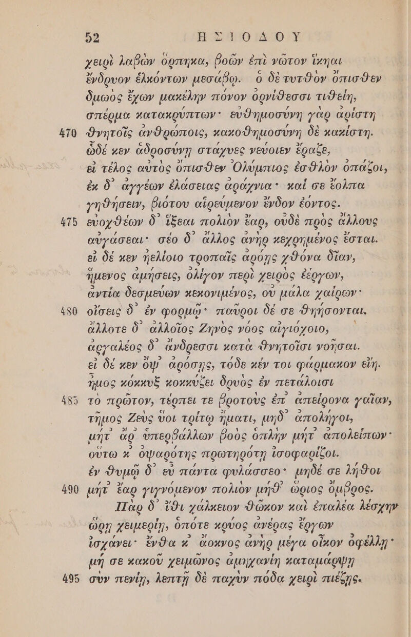 ἡτθ 4το 490 92 ΗΤΟΙ ΦΥ χειρὺ λαβὼν ὀρπηκα, βοῶν ἐπὶ νῶτον ἴκηαι ἔνδρυον ἑλκόντων µεσάβῳ. ὁ δὲτυτθὸν ὄπισθεν δμωὸς ἔχων µακέλην πόνον ορνίθεσσι τιθείη, σπέρµα »ατακρύπτων: εὐθημοσύνη γὰρ αρίστη θνητοῖς ἀνθρώποις, κακοθημοσύνη δὲ κακίστη. ὧδέ κεν ἀδροσύνῃ στάχυες νεύοιεν ἔραζε, εἰ τέλος αὐτὸς ὄπισθεν Ὀλύμπιος ἐσθλὸν οπάζοι, ἐκ δ αγγέων ἑλάσειας ἀράχνια : καί σε ἔολπα Υηθήσευν, ῥιότου αἱρεύμενον ἔνδον ἐ ἐόντος. εὐοχθέων ὃ᾽ ἴξεαι πολιον ἓ ἔαρ, ουδὲ πρὸς ἄλλους αὐγάσθαι σέο ὃ᾽ ἄλλος ἀνῆρ πθχρηµένος ἔσται. εὖ δέ κεν Πελίοιο τροπαῖς ἀρόῃς χθόνα δίαν, ἥμενος ἀμήσεις, ολίγον περὶ χειρὸς ἐέργων, αντία δεσμεύων αεχονιµένος, ου µάλα χαΐρων' οἴσεις δ᾽ ἐν φορμῷ: παῦροι δέ σε Φηήσονται, ἄλλοτε ὃ᾽ ἀλλοῖος Ζηνὸς νόος αἰγιόχοιο, ἀργαλέος δ᾽ ὤνδρεσσι κοτὰ Ὀνητοῖσι νοῖσαι. εἰ δέ κεν ας ἀρόσγο, τόδε κέν τοι φάρμακο» εἴη. ἤμος κόκκυξ κοπκύζει δρυὸς ἐν πετάλοισι τὸ πρῶτον, τέρπει τε ῥροτοὺς ἐπ απείρονα γαἴἵαν, τῆμος Ζεὺς οι τρίτῳ ἥματι, μηδ᾽ ἀπολήγου μήτ ἄρ ὑπερβάλλων βοὺς ὁπλην µήτ ἀπολείπων οὕτω κ᾿ ὀψαρότης πρωτηρότῃ ἰσοφαρίζοι. θυμῷ ὃδ᾽ εὐ πάντα φυλάσσεο;: μηδέ σε λή9οι µήτ ἔαρ γιγγόµενον πολιὸν μήθ' ὥριος ὄμβρος. 1Τὰρ ὃ᾽ ἴθι Χάλκειον δῶκον καὶ ἐπαλέα λέσχην ὥρῃ. χειµερίῃ, ὁπότε κρύος ἀγέρας ἔργων ἰσχάνει ἔνθα κ᾿ ἄρκνος ἀνηρ μέγα οἶκον οφέλλῃ μή σε κακοῦ χειμῶνος ἁμηχανύῃ ματαμάρψῃ σὺν πενίῃ, λεπτὴ δὲ παχὺν πόδα χειρὶ πιέζῃς.