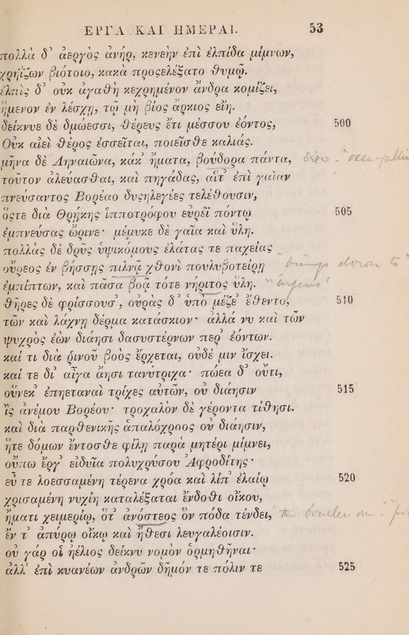 ΕΡΓΑ ΚΑΙ ΗΜΣΡΑΙ. δὃ πολλὰ δ᾽ ἄθργ ὃς ἀνήρν κεγεήν ἐπὶ ἐλπίδα μίμγων, φηίκων ῥιότοιο, χακὰ προςελέξατο δυμφ. ἐλσιὺς δ) οὔκ ἀγαθη κεχρημένον ἄνδρα κομίζει, Ἴμενον ἐν λέσχῃ, τῷ µη ῥίος αρκιος εἴη. δείχνυε δὲ δμώοσσι, Όέρευς ἔτι μέσσου ἐόντος, 500 Οὐκ αἴεὺ Φέρος ἐσσεῖται, ποιεῖσθε χαλιαᾶς. μηνα δὲ 4πναιώνα, ώς Ίματα, βούδορα ᾿ πάντα, ὄτρο . ὁξὲ τοῦτον ἀλεύασθαι, καὶ πηγαδας, αἲτ ἐπὶ γαῖαν πγεύσαντος Ἠοφέαο δυςηλεγέες Ἱ τελέθουσιν, Όςτε διὰ θᾳήκη ς ἵπποτρόφου εὐρεῖ πόντῳ πὺς ἐμπνεύσας ὥρινα αέμυκε δὲ γαΐα καὺ ύλη. πολλὼς δὲ ὄρυς ὑψικόμους έλάτας τε παχείας οὗφεος ἐν ῥήσσῃς πιλνᾳ ; χδονὺ πουλυβοτείρῃ ῥγνε---χ ἐμσιύπτωγ, καὶ πᾶσα βοᾷ τότε νήριτος υλη. Όηρες δὲ φρίσσουσ,, ουρᾶς ὃ᾽ ὑπὸ μέζε ἔθεντοῦ 610 τῶν καὺ λάχνῃ δέρµα κατάσκιον” αλλά γυ καὶ τῶν ψυχρὸς ἑὼν διάησι δασυστέρνων περ ἐόντων. καί τι διὰ ῥινοῦ. βους ἔρχεται, οὐδέ μι ἴσχει. παί τε δι αἶγα ἄήσι τανύτριχα” πώεα ὃ οὔτε, οὔνεκ. ἐπηεταναὺ τρίχες αὐτῶν, οὗ διάησιν 515 ἲς ἄνέμου Ῥορέου: τροχαλον δὲ γέροντα τίθησι. μαὶ διὰ παρθενικῆς ἁπαλό ὀχφοος οὗ διάησιν, ον δόµων ἔντοσθε φίλη παρὰ µητέρι µίμνει, ὕπω ἔργ εἰδυῖα πολυχφύσου φροδίτην εὖ τε λοεσσαµένη τέρενα χρόα καὶ λίπ ἐλαίῳ 520 χθισαμένη νυχίή καταλέξαται ἔνδοθι οἴκου, | ἡματι χειμερίῳ, οτ ἀνόστεος ὃν πόδα τένδει, ᾱ-- ντε. ὄν πρ ἀπύρῳ οἴκῳ μαὺ ηΨεσι λευγαλέοισιν. οὐ γάρ. οἱ ἡέλιος δεύκνυ νομὸν ὀρμη ο ηναι ἀλλ’ ἐπὶ κυανέων ἀνδρῶν δημόν τε πόλιν τε 525