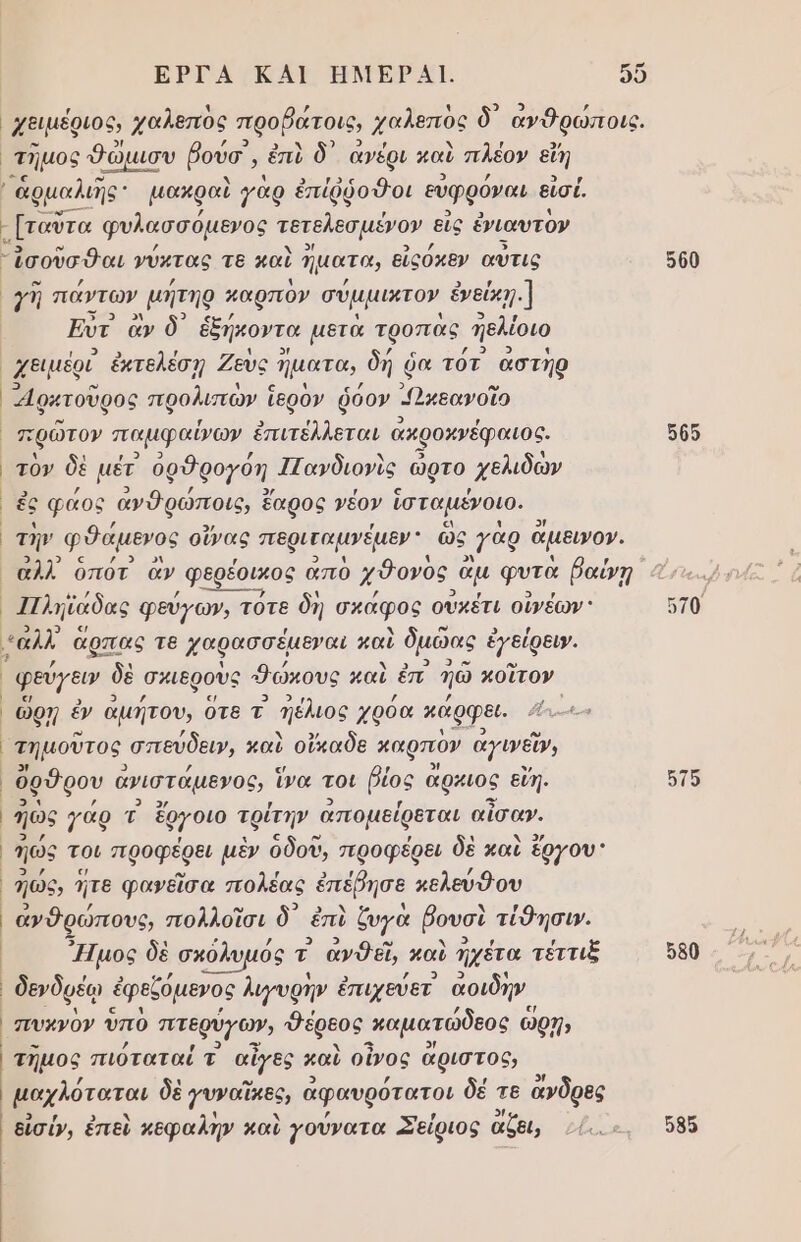 ΕΡΓΑ ΚΑΙ ΗΜΕΡΑΙ. μ) χειμέριος, χαλεπὸς προβάτοις, χαλεπὸς δ᾽ ανθρώποις. ᾿τηµος θώμισυ ῥούσ, ἐπὺ δ᾽ ἀνέρι καὺ πλέον εἴη ἁρμαλιης μακραὶ γὰρ ἐπίῤῥοὃοι εὐφρόναι εἰσέ [ταῦτα φυλασσόμενος ταρεςσμένον εἰς ένιαυτον Ἰσοῦσθαι νύχτας τε καὶ Ίμ ατα, εἰςόκεν αὖτις γῆ πάντων µήτηρ παρπον σύμμιντον ἐνεύκῃ.] Εν ἂν δ᾽ ἑξήκοντα μετὰ τροπας Πελέοιο χειμέρί ἐκτελέσῃ Ζεὺς ἤματα, δή ῥα τότ αστὴρ Αφκτοῦρος προλισὼν ἱερὸν ῥόον - Ὠκεανοῖο τὸν δὲ μέτ ὀρθρογόη 1Γαγδιονὶς ὥρτο. χελιδὼν ἐς φάος ἀνθρώποις, ἐ ἔαρος γέον ἱσταμένοιο. τὴν φθάµενος οὔνας περιζαμνέµεν ὣς :ὰρ ἄμεινον. αλλ οπότ ἂν ᾿φερέουκος απὸ χδονὸς ὁ ἂμ φυτὰ βαύνῃ 11λη [ζάδας φεύγων, τοτε δὴ σκάφος οὐκέτι οἰνέων: | | | | | : { φεύγευν δὲ σκιεροὺς Θώκους καὶ ἐπ. ἠῶ ποῖτον ὥρῃ ἐν ἀμήτου, ὅτε τ Πέλιος χρόα κάρφει. Αν. τημοῦτος. σπεύδειν, καὶ οἴκαδε καρπον ἀγινεῖν, ὄρθρου ἀγιστάμενος, ἵνα τοι βίος ἄρχιος εἴη. ἠῶς γάρ { ἔργοιο τρίτην ἀπομείρεται αἴσαν. ἠώς τοι προφξρει μὲν οδοῦ, προφέρει δὲ καὶ ἔργου: ηώς, ἥτε φανεῖσα πολέας ἐπέβησε κελεύθου ἀνθρώπους, πολλοῖσι ὃ᾽ ἐπὶ ζυγὰ βουσὶ τίθησι». Ἠμος δὲ ᾿ σκόλυμός τ ἀνθεῖ, παὶ ἠχέτα τέττιξ δενδρέῳ ἐφεζόμενος λιγυρῆν ἐπιχεύετ αοιδν τηµος πιόταταί τ' αἶγες καὶ οἶνος ἄριστος, μαχλόταται δὲ 7νναῖκες, ἀφαυρότατοι δέ τε ἄνδρες δἰσύν, ἐπεὶ κεφαλήν καὶ γούνατα Σείριος ἄζαι, 500 505 570 στο 580 58ο