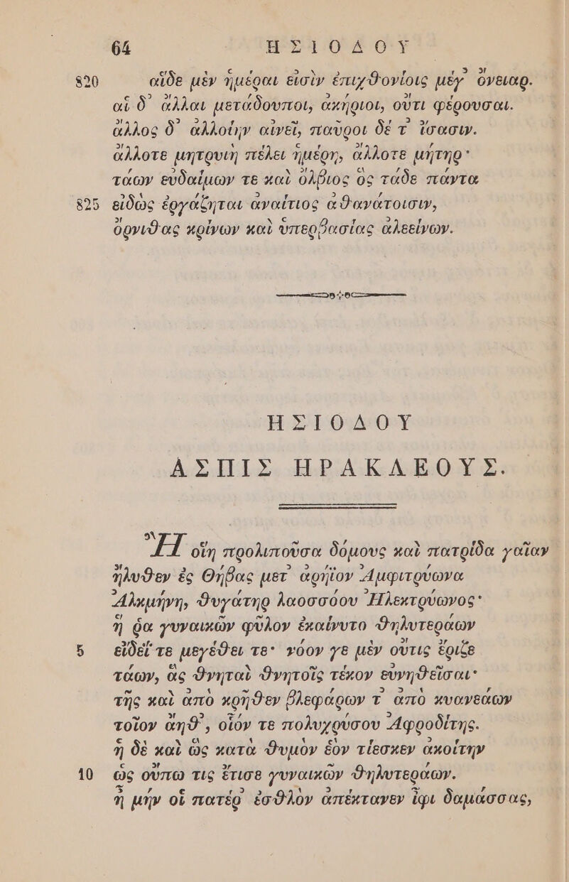 θά πρ μα ο ουν 500 αἵδε μὲν ἡμέραι εἰσὶν ἐπιχθονίοις μέγ ὄνειαρ. αἳ ὃ᾽ ἄλλαι µετάδουποι, ἆ ακήριοι, οὔτι φέρουσαι. ἄλλος δ᾽ αλλοίην αἰνεῖ, παῦροι δέ τ' ἴσασι. 9/ π , ο, 2/ ; ἄλλοτε µητρυιη πέλει ηµέρηῃ, αλλοτε µήτηρ ; 9 ΄ ν 5! εν ; ; τάων ευδαίµων τε καὺ ὀλβιος ος τᾶδε πάντα π . , 3 5) ; εἶδως ἐργάζηται αναίτιος αθανατοισι», 5/{ ς λ ορνιθ ας πρίνων καὶ ὑπερῤασίας αλεείνων. ιό] ..2 σσι ο ---ἷ ο. ----- Η 51 Θ1Δ4ΘΟΥ ΑΣΗΠΙΣ ΗΡΑΚΛΕΟΥΣ. 9ὰ 115 οἵη προλιποῦσα δόµους μαὺ πατρίδα γαῖαν ἤλυθεν ἐ ἐς Θήβας µετ ἀρήϊον μϕιτρύωνα αλκμήνη, δυγάτηρ λαοσσόου Ἠλεκτρύωνος ἤ δα γυναικῶν φῦλον ἐκαίνυτο Φηλυτεράων 6 εἴθείτε µεγέθει τθ: 2όον {8 μὲν οὔτις ἔριζε τάων, ἃς θνηταὺ Ονητοῖς τέχον ευνηθεῖσαι: τῆς καὶ ἀπὸ κρηθεν ῥλεφάρων τ απὸ κυαγνεάων τοῖον ἄπθ' ᾿ οἷόν τε πολυχρύσου φροδίτης. ῆ δὲ καὶ ὣς κατὰ θυμὸν ἕον τίεσκεν ἀκοίτην 10 ὡς οὕπω τις ἔτισε γυναικῶν Φηλυτεράων. ἡ µήν οἳ πατέρ ἐσθλὸν ἀπέκτανεν ἴφι δαμάσσας,