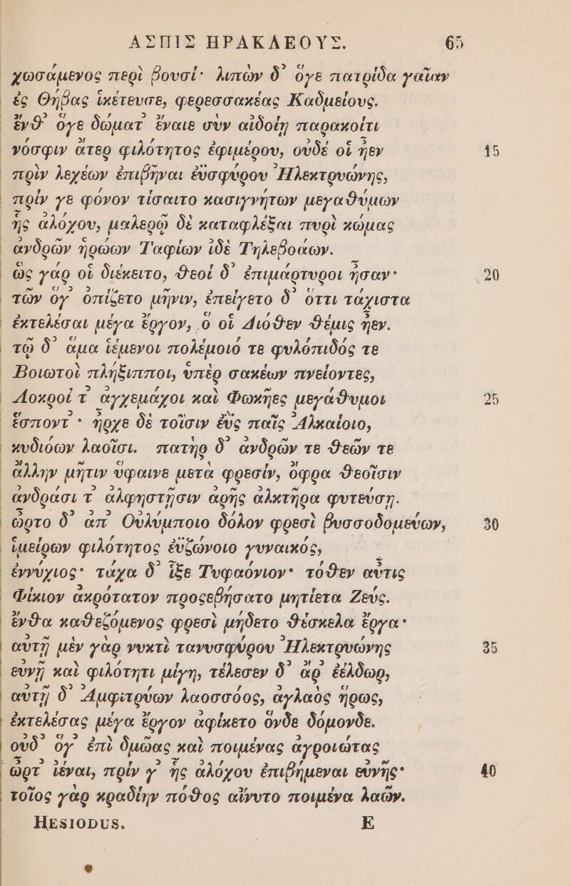 | , . , ς 9) ; ν χωσαµενος περὶ ῥουσί: λιπων ὃ 9γε πατρίδα γαΐα» ἐς Θήῤας ἱκέτευσε, φερεσσακέας Καδμείους, ἔνδ' ὅγε δώματ ἔναιε σὺν αἰδοίῃ παρακοίτι Ῥόσφυν ἄτερ φιλότητος ἐ ἐφιμέρου, αὐδὲ οἱ εν πρὺν λεχέων ἐπιῤῆναι ἐὔσφύρου Ἠλεκτρυώνης, πρίν 7 φόνο» τίσαιτο κασιγνήτων μεγαδύμων ῆς ἀλόχου, μαλερῷ δὲ καταφλέξαι πυρὶ χώμας ανδρῶν ηρώων Ἰαφίων ἰδὲ Τηλεβοαω». ὣς γάρ οἱ διέκειτο, Φεοί δ᾽ ἐπιμάρτυροι ἦσαν τῶν ογ. ὀπίζετο, μῆνι, ἐπείγετο δ᾽ οττι τάχιστα ἐκτελέσαι μέγα ἔργον, ὃ οὗ 4ιόθεν «θέμις ἠεν. τῷ δ᾽ ἅμα ἴέμενοι πολέμοιό τε φυλόπιδός τε Ἠοιωτοὺ πλήξισισεοι, ὑπὲρ σακέων πνείοντες, 4οκροί τ ἀγχεμάχοι καὺ Φωκῇες μεγάθυμοι ἔσποντ ’ Ίρχε δὲ τοῖσι» ἐὺς παῖς λκαίοιο, κυδιόων λασῖσι, πατήρ δ᾽ ἀνδρῶν τε Φεῶν τε ἄλλην μῆτιν ύφαινθ μετὰ φρεσύ», ὄφρα 9εσῖσιν ὥρτο δ) απ᾿ Οὐλύμποιο δόλον φρεσὶ βυσσοδομεύω», ἱμείρων φιλότητος ἐὐζώνοιο γυναικός, ἐννύχιος τάχα δ᾽ ἵξε Τυφαόνιον: τόθεν αὖτις Φύμον ἀκρότατον προςεβήσατο μητίετα Ζεύς, ἔνδα παθεξόµενος. φρεσὺ μήδετο Φέσκελα ἔργα αυτῇ μὲν γὰρ νυκτὺ τανυσφύρου ᾿Ἠλεκτρυώνης ευνῇ καὶ Φφιλότητι µίγη, τέλεσεν ὃ᾽ ἄρ' ἐέλδωρ, αυὐτῇ δ᾽ μϕαρύων λαοσσόος, ἀγλαδς ἥρως, ἐκτελέσας μέγα ἔργον ἀφέκοτο ὄνδε δόµονδε. 2 ς ουδ ὃγ ἐπὺ ὁμῶας καὶ ποιμένας ἀγροιώτας τοῖος γὰρ κραδίην πόθος αἴνυτο ποιμένα λαῶν. ΗΕΡΙΟΡΟΡΝ. Ε 90 40