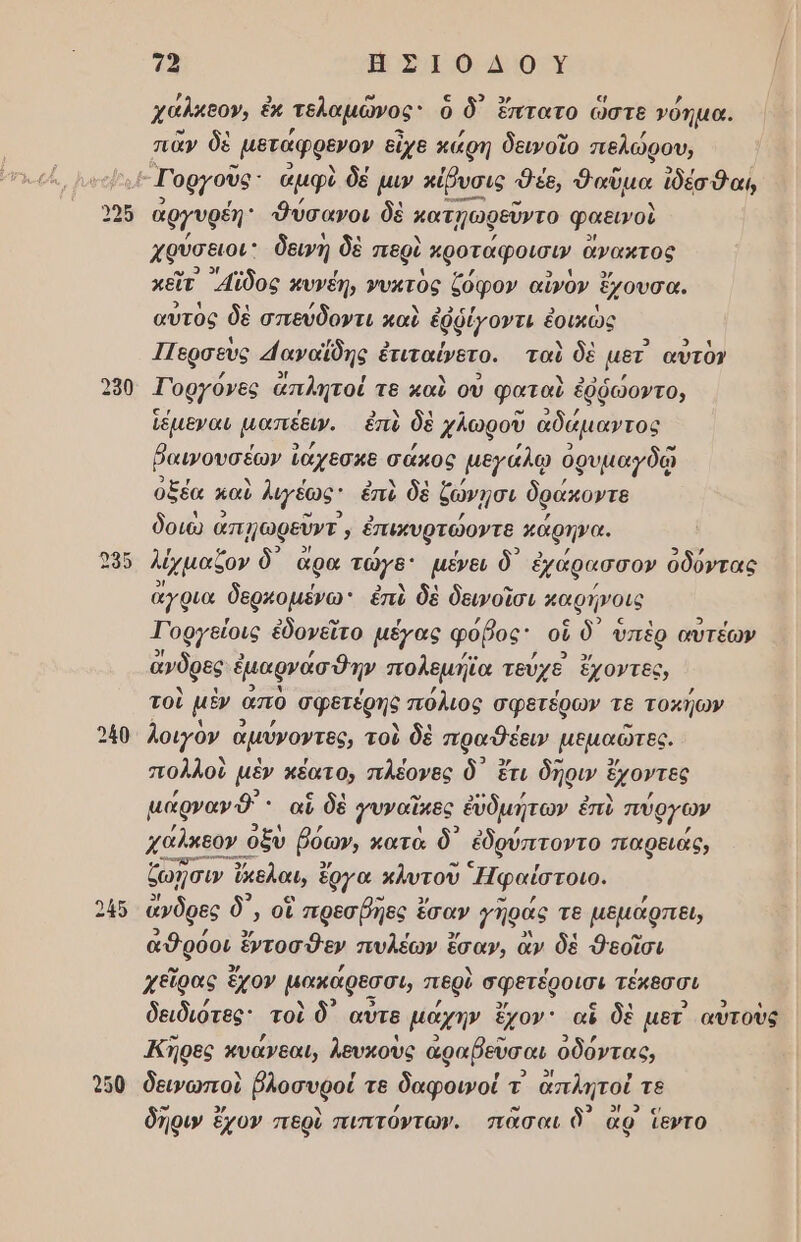 χάλκεον, ἐκ τελαμῶνος ὃ δ ἕπτατο ὥστε νόημα. πᾶν δὲ μετάφρενον εἶχε κάρη δεινοῖο πελώρου, . Γοργοῦς΄ ἀμφὺ δέ μιν κίῤυσις 9έε, Φαὕμα ἰδέσθαι, ἀργυρέη: Φύσανοι δὲ κατ]ωφεῦντο φαεινοὺ χρύσειοι δεινή δὲ περὶ κροταφοισιν ἄνακτος κεῖτ᾽ ᾿αϊδος κυνέη, Ῥυκτὸς ζόφον αἰνὸν ἔχουσα, αὐτὸς δὲ σπεύδοντι καὶ ἐφῥίγοντι ἑοικώς Περσεὺς 4αναΐδης ἐ ἐτιταίνετο. ταὶ δὲ μετ αὐτὸν 350 Γοργόνες ἅπλητοί τε καὺ οὐ φαταὺ ἐθῥώοντο, ἱέμεναι μαπέευ. ἐπὸ δὲ χλωροῦ ἀδάμαντος ῥαμνουσέων ἵ ἰάχεσκε σάχος μεγάλῳ ὀρυμαγδῷ ὀξέα καὶ Ἰιγέως: ἐπὺ δὲ ζώνῃσι δράκοντα δοιὼ ἆ ἀπμωφεῦντ; ἐπικυρτώοντε μάρηνα. λέχμαδον δ᾽ ἄρα τώγο: μένει δ᾽ ἐχάρασσον ὀδόντας ἄγρια δερκοµένω ἐπὶ δὲ δεινοῖσι καφήνοις Γοργείοις ἐδονεῖτο μέγας φόβος οὗ ὃδ᾽ ὑπὲρ αυὐτέων ἄνδρες ἐμαρνάσθην πολεμήϊα τεύχε ἔχοντες, τοὺ μὲν ἀπὸ σφετέρης πόλιος σφετέρων τε τοκήων 240 λοιγὸν ἀμύνοντες, τοὺ δὲ πραθέειν μέμαωτες. πολλοὺ μὲν πέατον πλέονες ὃ ἔτι δρυ ἔχοντες μάρναν ὃ' : αἳ δὲ }υναῖκες ἐυδμήτων ἐπὺ πύργων χαλκεον « οξὺ ῥόων, κατὰ δ᾽ ἐδρύπτοντο παρειάς, ζωῇσιων ὄνελαι, ἓ ἔργα κλυτοῦ Ἠφαίστοιο. 45 ἄνδρες δ᾽, οἳ Γπρεσβηες ἔσαν 7ηράς τε µεμάρπει, ἀθρόοι ἔντοσθεν πυλέων ἓ ἔσαν, ἂν δὲ Φεοῖσι χεῖρας ἔχον μακάρεσσι, περὺ σφετέροισι τέκεσσι δειδιότες: τοὶ δ᾽ αὖτε µάχην ἔχον' αἳ δὲ µετ αὐτοὺς Άηρες κυάνεαι, λευκοὺς ἀραβεῦσαι ὀδόντας, 900 δειωποὺ βλοσυροί τε δαφοινοί τ ἁπλητοί τε δῆρυν ἔχον περὸ πιπτόντων. πᾶσαι ὃ) αρ ἵεντο ι ο ο - σι ὁ .Φ [ως] στ