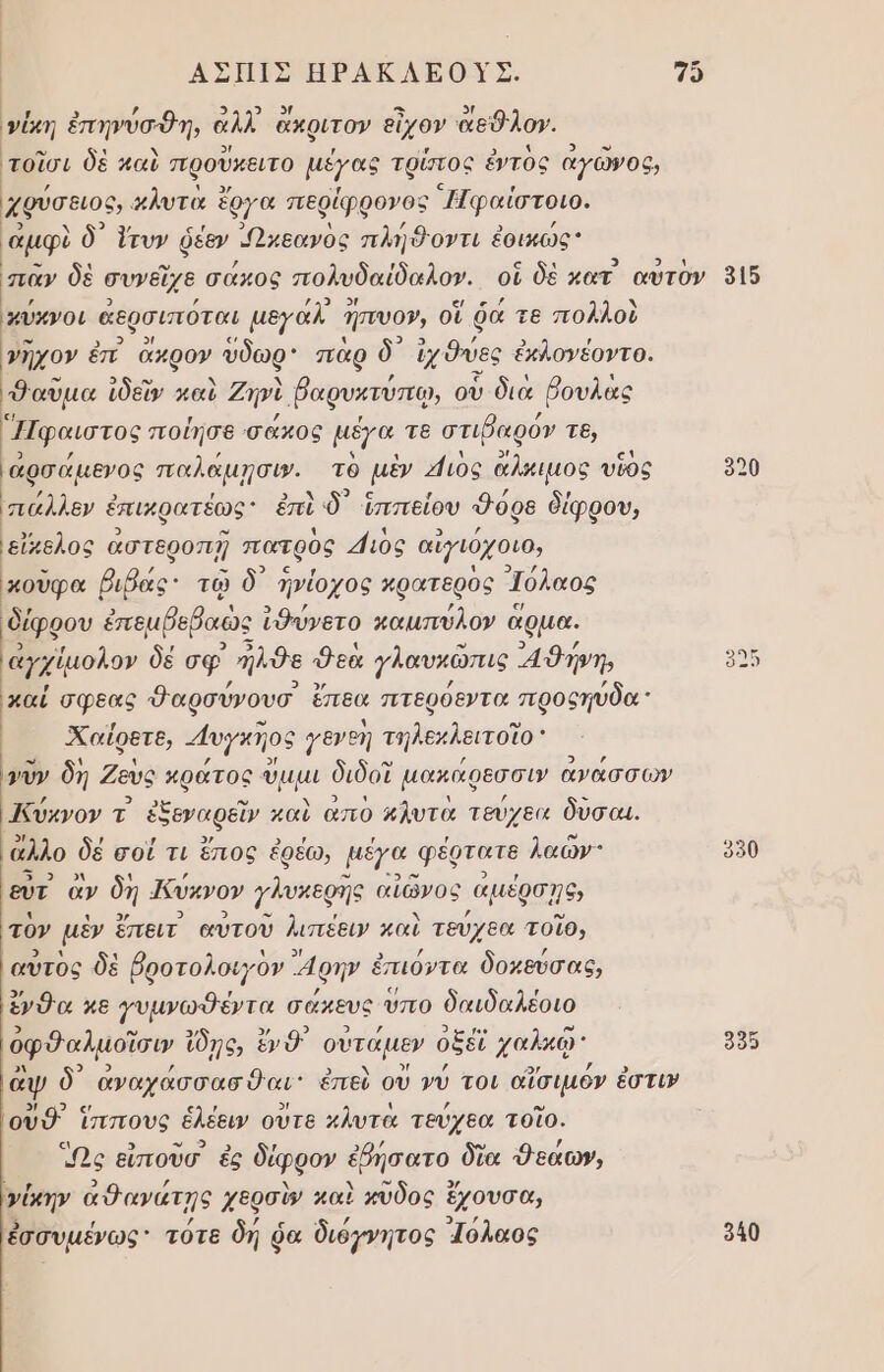 ΑΣΗΙΣ ΗΡΑΚΛΕΟΥΣ. 7 ()ι νίκη ἐπηνύσθη, ἀλλ ἄκριτον εἶχον ἄεθλον. τοῖσι δὲ καὶ προῦκειτο μέγας τρύτος ἐντὸς αγῶνος, χρύσειος». χλυτὰ ἓ ἔργα περίφρονος ᾿Ἠφαίστοιο. ᾽αμφὶ δ᾽ ἴτυν ῥεον Ὠκεανὸς πλἠὃοντι ἐοικώς παν δὲ συνεῖχε σάκος πολυδαίδαλον. οἱ δὲ κατ αὐτὸν 3ἱ5 πύχνοι ἀερσιπόται μεγαλ. Ππευον, οἵ ῥά τε πολλοὺ γῆχον ἐπ. ἄχρον ύδωρ πὰρ δ᾽ χθες ἐκλονέοντο. αμα ἰδεῖν καὶ Ζηνὶ βαρυκτύπῳ, οὗ διὰ βουλὰς Ἠφαιστος ποίησε σάκος μέγα τε στιῤαρόν τε, ͵ἀρσάμενος παλαμῃσι». τό μὲν Μιος ἄλμιμος υῖος 9020 ππάλλεν ἐπικρατέως ἐπὶ δ) Ἱππείου Φόρ8 δίφρου, εἴκελος ἀστεροπῇ πατρὸς 41ιὸς αἰγιόχοιο, { ὖρα βιβάς: τῷ ὃδ᾽ ἠνίοχος κρατερὸς Ἰόλαος δίφρου ἐπεμβοβαὼς ἰθύνετο καμπύλον ἃ ἅρμα, ἀγχίμολον δέ σφ’ λδε 9 εὰ γλαυκῶπις 4 θήνη, καί σφεας Φαρσύνουσ ἔπεα πτθρόεντα προςηύδα᾽ «Χαΐρετε, 4υγκηος γενεη τηλεκλειτοϊο νῦν δη Ζευς ον ὅμμι διδοῖ μακάρεσσυ’ ἀνάσσων Κύκνον τ ο καὶ απο κλυτὰ τεύχεα δὺσαι. ἄλλο δὲ σοί τι ἔπος ἐρέω, μέγα. φδρτατε λαών: 950 ων ευτ ἂν δή ΙΚύκνον γλυκερῆς αἰῶνος αμέρσῃς, τὸν μὲν ἔπειτ αὐτοῦ λιπέειν καὶ τεύχεα τοῖο, αὐτὸς δὲ βροτολοιγὸν «4ρην ἐπιόντα δοκεύσας, ἔνθα κε γυμνωθέντα σάκευς ὕπο δαιδαλέοιο ὀφθαλμοῖσιν ἴδῃς, ἔνθ᾽ οὐτάμεν οξέῖ χαλκῷ' 955 ἂψ δ᾽ ἀναχάσσασθαι: ἐπεὺ οὗ νύ τοι αἴσιμόν ἐστι» οὐθ’ ἵππους ἑλέειν ουτε κλυτὰ τεύχεα τοῖο. Ως εἰποῦσ ἐς δέφφον ἐβήσατο δῖα Δεάων, γίκην ἀθανάτῃς χερσὶν καὶ κῦδος ἔχουσα, ἐσσυμένως τότε δή ῥα διόγνητος Ἱόλαος 940