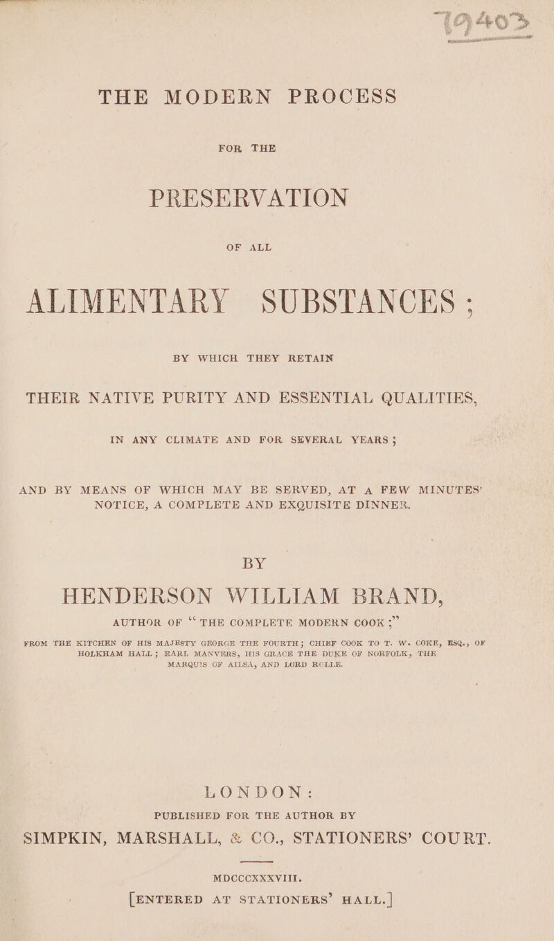 Bens eens THE MODERN PROCESS FOR THE PRESERVATION OF ALL ALIMENTARY SUBSTANCES ; BY WHICH THEY RETAIN THEIR NATIVE PURITY AND ESSENTIAL QUALITIES, IN ANY CLIMATE AND FOR SEVERAL YEARS j AND BY MEANS OF WHICH MAY BE SERVED, AT A FEW MINUTES’ NOTICE, A COMPLETE AND EXQUISITE DINNER, BY HENDERSON WILLIAM BRAND, a4 AUTHOR OF ‘‘ THE COMPLETE MODERN COOK ;” FROM THE KITCHEN OF HIS MAJESTY GEORGE THE FOURTH; CHIEF COOK TO T. W- COKE, ESQ., OF HOLKHAM HALL; EARL MANVERS, HIS GRACE THE DUKE OF NORFOLK, THE MARQUIS OF AILSA, AND LORD ROLLE. LONDON: PUBLISHED FOR THE AUTHOR BY SIMPKIN, MARSHALL, &amp; CO., STATIONERS’ COURT. MDCCCXXXVIII. [ENTERED AT STATIONERS’ HALL. | 2