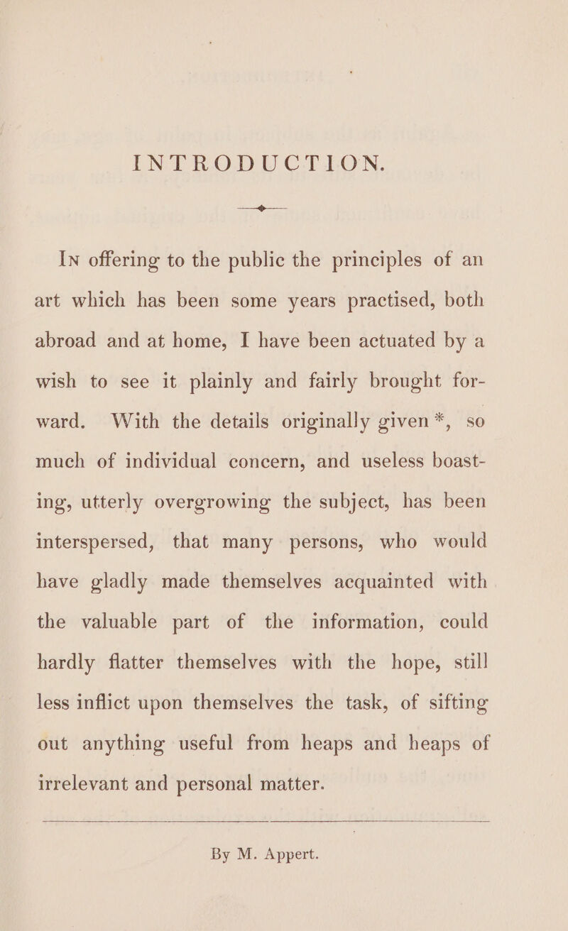 INTRODUCTION. ee In offering to the public the principles of an art which has been some years practised, both abroad and at home, I have been actuated by a wish to see it plainly and fairly brought for- ward. With the details originally given *, so much of individual concern, and useless boast- ing, utterly overgrowing the subject, has been interspersed, that many persons, who would have gladly made themselves acquainted with the valuable part of the information, could hardly flatter themselves with the hope, still less inflict upon themselves the task, of sifting out anything useful from heaps and heaps of irrelevant and personal matter. By M. Appert.