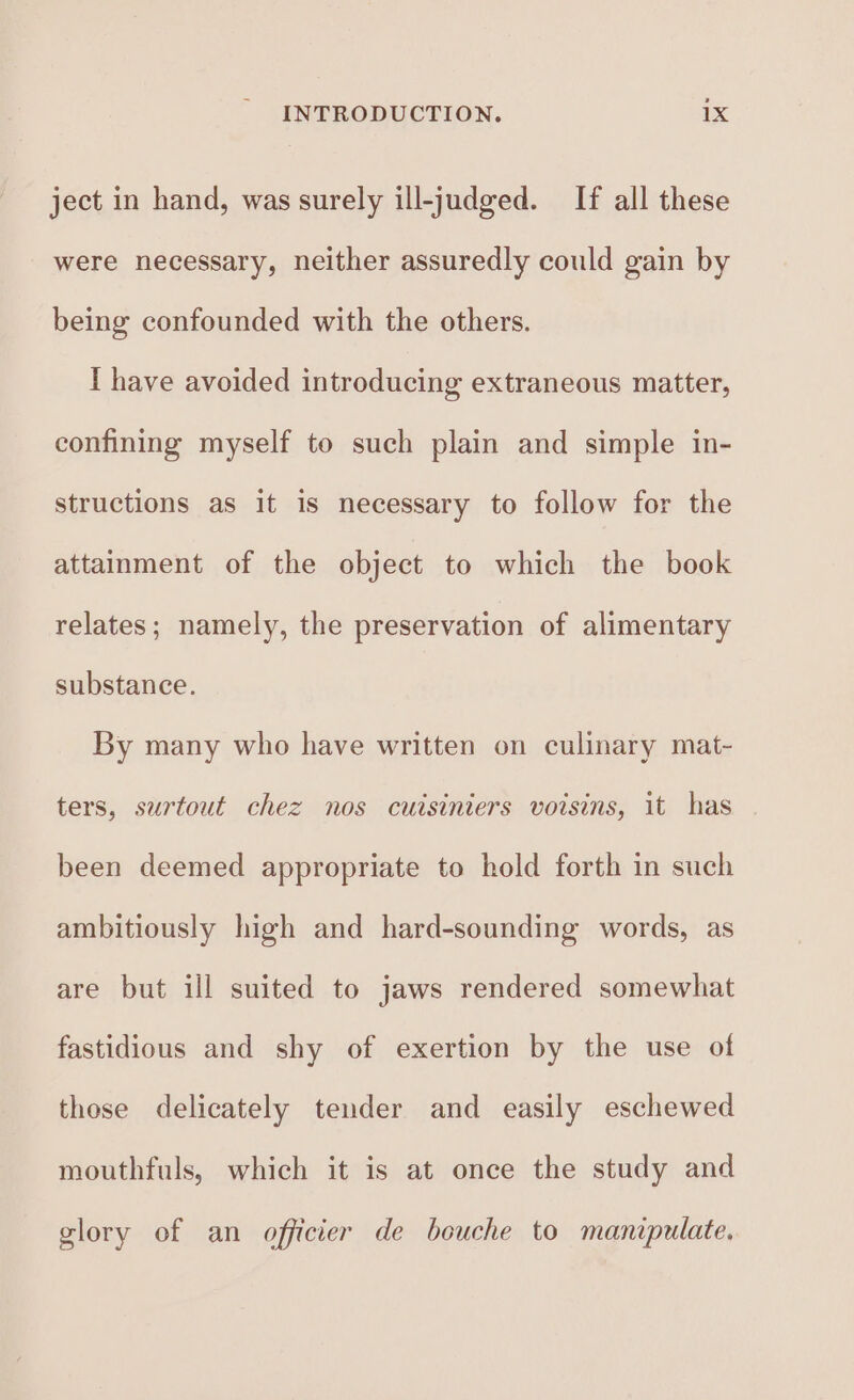 ject in hand, was surely ill-judged. If all these were necessary, neither assuredly could gain by being confounded with the others. I have avoided introducing extraneous matter, confining myself to such plain and simple in- structions as it is necessary to follow for the attainment of the object to which the book relates; namely, the preservation of alimentary substance. By many who have written on culinary mat- ters, surtout chez nos cutsiniers voisins, it has been deemed appropriate to hold forth in such ambitiously high and hard-sounding words, as are but ill suited to jaws rendered somewhat fastidious and shy of exertion by the use of those delicately tender and easily eschewed mouthfuls, which it is at once the study and glory of an officier de bouche to manipulate.