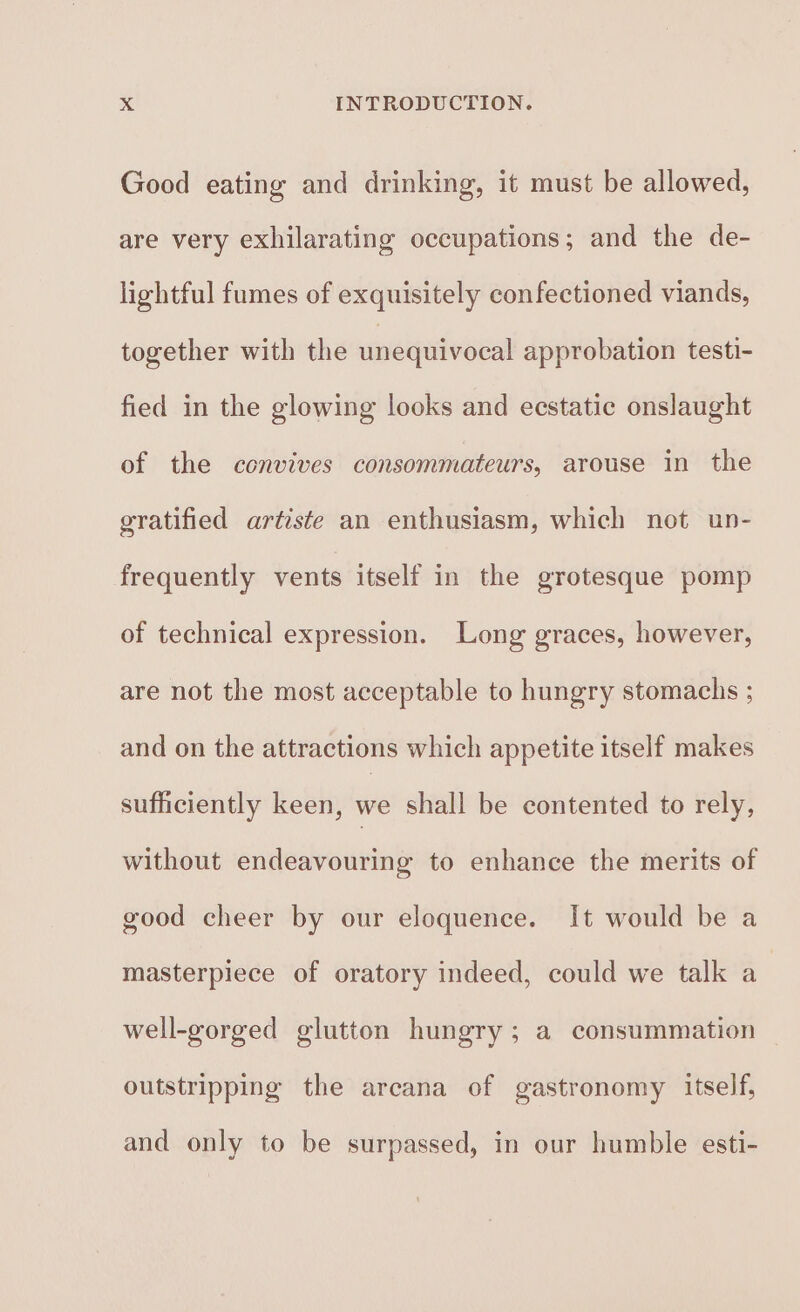 Good eating and drinking, it must be allowed, are very exhilarating occupations; and the de- lightful fumes of exquisitely confectioned viands, together with the unequivocal approbation testi- fied in the glowing looks and ecstatic onslaught of the convives consommateurs, arouse in the gratified artiste an enthusiasm, which not un- frequently vents itself in the grotesque pomp of technical expression. Long graces, however, are not the most acceptable to hungry stomachs ; and on the attractions which appetite itself makes sufficiently keen, we shall be contented to rely, without endeavouring to enhance the merits of good cheer by our eloquence. It would be a masterpiece of oratory indeed, could we talk a well-gorged glutton hungry; a consummation outstripping the arcana of gastronomy itself, and only to be surpassed, in our humble esti-