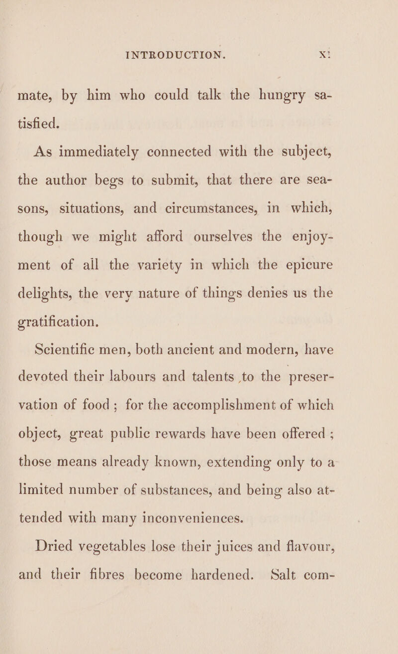 mate, by him who could talk the hungry sa- tisfied. As immediately connected with the subject, the author begs to submit, that there are sea- sons, situations, and circumstances, in which, though we might afford ourselves the enjoy- ment of all the variety in which the epicure delights, the very nature of things denies us the gratification. Scientific men, both ancient and modern, have devoted their labours and talents to the preser- vation of food ; for the accomplishment of which object, great public rewards have been offered ; those means already known, extending only to a limited number of substances, and being also at- tended with many inconveniences. Dried vegetables lose their juices and flavour, and their fibres become hardened. Salt com-