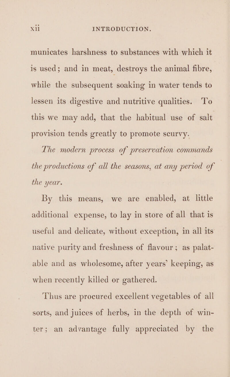 municates harshness to substances with which it is used; and in meat, destroys the animal fibre, while the subsequent soaking in water tends to lessen its digestive and nutritive qualities. To this we may add, that the habitual use of salt provision tends greatly to promote scurvy. The modern process. of preservation commands the productions of all the seasons, at any period of , the year. By this means, we are enabled, at little additional expense, to lay in store of all that is useful and delicate, without exception, in all its native purity and freshness of flavour; as palat- able and as wholesome, after years’ keeping, as when recently killed or gathered. Thus are procured excellent vegetables of all sorts, and juices of herbs, in the depth of win- ter; an advantage fully appreciated by the