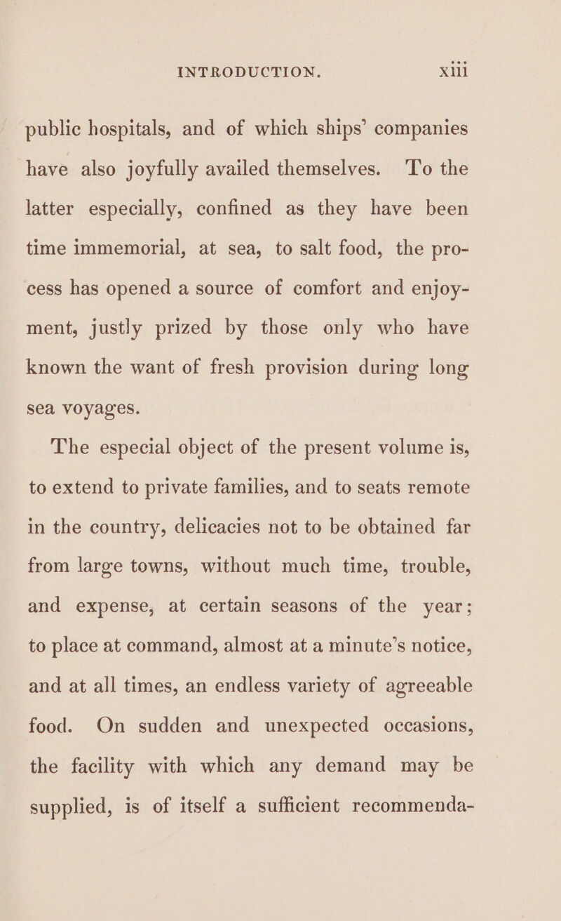 public hospitals, and of which ships’ companies have also joyfully availed themselves. ‘T’o the latter especially, confined as they have been time immemorial, at sea, to salt food, the pro- cess has opened a source of comfort and enjoy- ment, justly prized by those only who have known the want of fresh provision during long sea voyages. The especial object of the present volume is, to extend to private families, and to seats remote in the country, delicacies not to be obtained far from large towns, without much time, trouble, and expense, at certain seasons of the year; to place at command, almost at a minute’s notice, and at all times, an endless variety of agreeable food. On sudden and unexpected occasions, the facility with which any demand may be supplied, is of itself a sufficient recommenda-