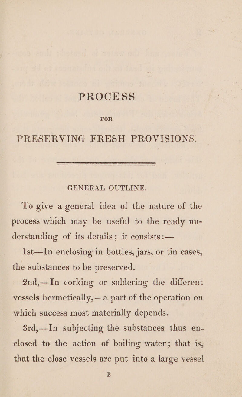 PROCESS FOR PRESERVING FRESH PROVISIONS. GENERAL OUTLINE. To give a general idea of the nature of the process which may be useful to the ready un- derstanding of its details; it consists :— 1st—In enclosing in bottles, jars, or tin cases, the substances to be preserved. 2nd,—In corking or soldering the different vessels hermetically, —a part of the operation on which success most materially depends. | 3rd,—In subjecting the substances thus en- closed to the action of boiling water; that is, that the close vessels are put into a large vessel B