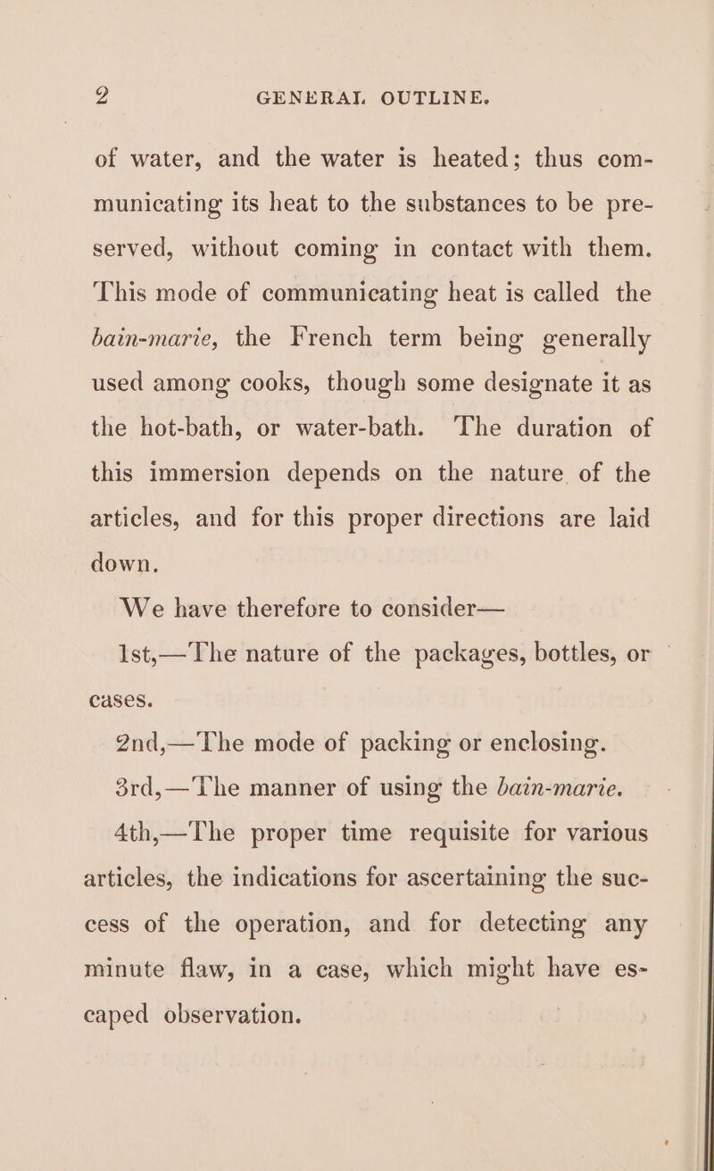 yy, GENERAI OUTLINE. of water, and the water is heated; thus com- municating its heat to the substances to be pre- served, without coming in contact with them. This mode of communicating heat is called the bain-marie, the French term being generally used among cooks, though some designate it as the hot-bath, or water-bath. The duration of this immersion depends on the nature of the articles, and for this proper directions are laid down. We have therefore to consider— Ist,—The nature of the packages, bottles, or — cases. 2nd,—The mode of packing or enclosing. 3rd,—The manner of using the bain-marie. 4th,—The proper time requisite for various articles, the indications for ascertaining the suc- cess of the operation, and for detecting any minute flaw, in a case, which might have es- caped observation.