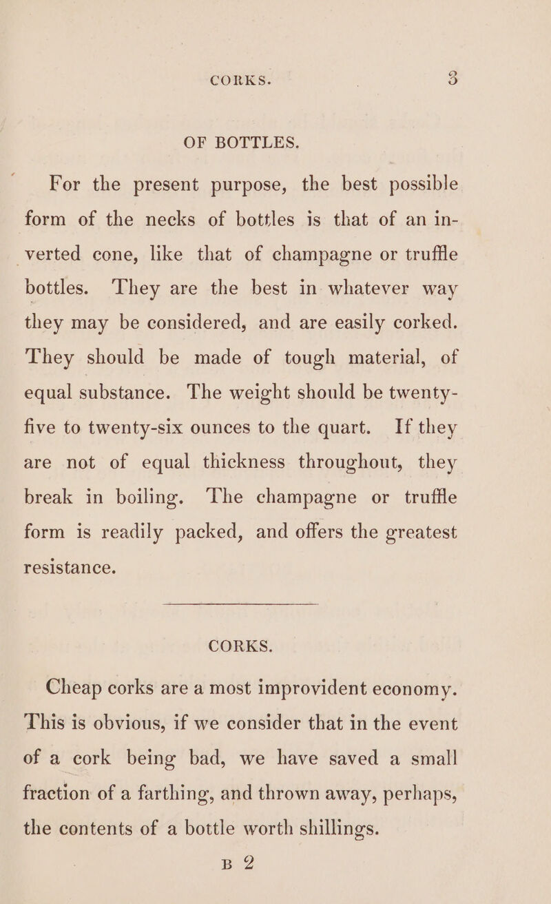 ie) CORKS. OF BOTTLES. For the present purpose, the best possible form of the necks of bottles is that of an in- verted cone, like that of champagne or truffle bottles. ‘They are the best in whatever way they may be considered, and are easily corked. They should be made of tough material, of equal substance. The weight should be twenty- five to twenty-six ounces to the quart. If they are not of equal thickness throughout, they break in boiling, The champagne or truffle form is readily packed, and offers the greatest resistance. CORKS. Cheap corks are a most improvident economy. This is obvious, if we consider that in the event of a cork being bad, we have saved a small fraction of a farthing, and thrown away, perhaps, the contents of a bottle worth shillings. Baz