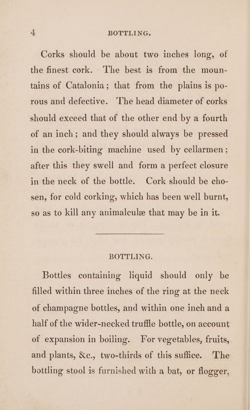 Corks should be about two inches long, of the finest cork. The best is from the moun- tains of Catalonia; that from the plains is po- rous and defective. The head diameter of corks should exceed that of the other end by a fourth of an inch; and they should always be pressed in the cork-biting machine used by cellarmen ; after this they swell and form a perfect closure in the neck of the bottle. Cork should be cho- sen, for cold corking, which has been well burnt, so as to kill any animalcule that may be in it. BOTTLING. Bottles containing liquid should only be filled within three inches of the ring at the neck of champagne bottles, and within one inch and a half of the wider-necked truffle bottle, on account of expansion in boiling. For vegetables, fruits, and plants, &amp;e., two-thirds of this suffice. The bottling stool is furnished with a bat, or flogger,