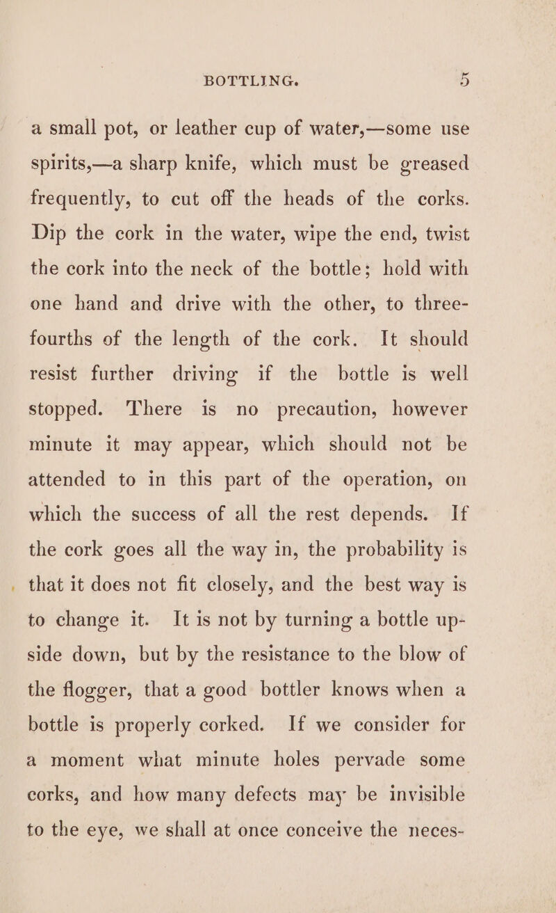 a small pot, or leather cup of water,—some use spirits,—a sharp knife, which must be greased frequently, to cut off the heads of the corks. Dip the cork in the water, wipe the end, twist the cork into the neck of the bottle; hold with one hand and drive with the other, to three- fourths of the length of the cork. It should resist further driving if the bottle is well stopped. There is no precaution, however minute it may appear, which should not be attended to in this part of the operation, on which the success of all the rest depends. If the cork goes all the way in, the probability is that it does not fit closely, and the best way is to change it. It is not by turning a bottle up- side down, but by the resistance to the blow of the flogger, that a good bottler knows when a bottle is properly corked. If we consider for a moment what minute holes pervade some corks, and how many defects may be invisible to the eye, we shall at once conceive the neces-