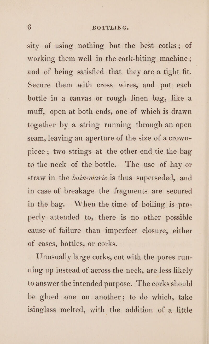 sity of using nothing but the best corks; of working them well in the cork-biting machine ; and of being satisfied that they are a tight fit. Secure them with cross wires, and put each bottle in a canvas or rough linen bag, like a muff, open at both ends, one of which is drawn together by a string running through an open seam, leaving an aperture of the size of a crown- piece ; two strings at the other end tie the bag to the neck of the bottle. The use of hay or straw in the dain-marie is thus superseded, and in case of breakage the fragments are secured in the bag. When the time of boiling is pro- perly attended to, there is no other possible cause of failure than imperfect closure, either of cases, bottles, or corks. Unusually large corks, cut with the pores run- ning up instead of across the neck, are less likely to answer the intended purpose. ‘The corks should be glued one on another; to do which, take isinglass melted, with the addition of a little