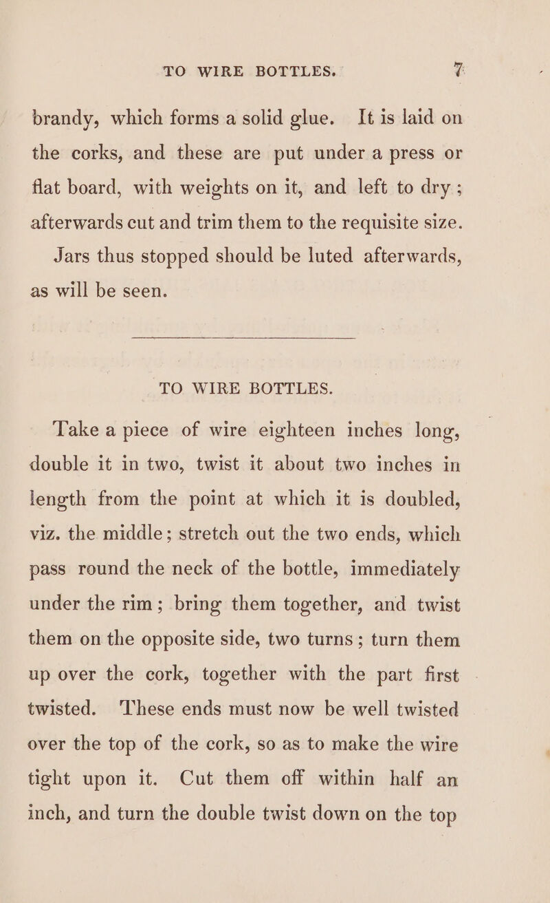 TO WIRE BOTTLES. ¥f brandy, which forms a solid glue. It is laid on the corks, and these are put under a press or flat board, with weights on it, and left to dry ; afterwards cut and trim them to the requisite size. Jars thus stopped should be luted afterwards, as will be seen. TO WIRE BOTTLES. Take a piece of wire eighteen inches long, double it in two, twist it about two inches in length from the point at which it is doubled, viz. the middle; stretch out the two ends, which pass round the neck of the bottle, immediately under the rim; bring them together, and twist them on the opposite side, two turns; turn them up over the cork, together with the part first twisted. ‘These ends must now be well twisted over the top of the cork, so as to make the wire tight upon it. Cut them off within half an inch, and turn the double twist down on the top