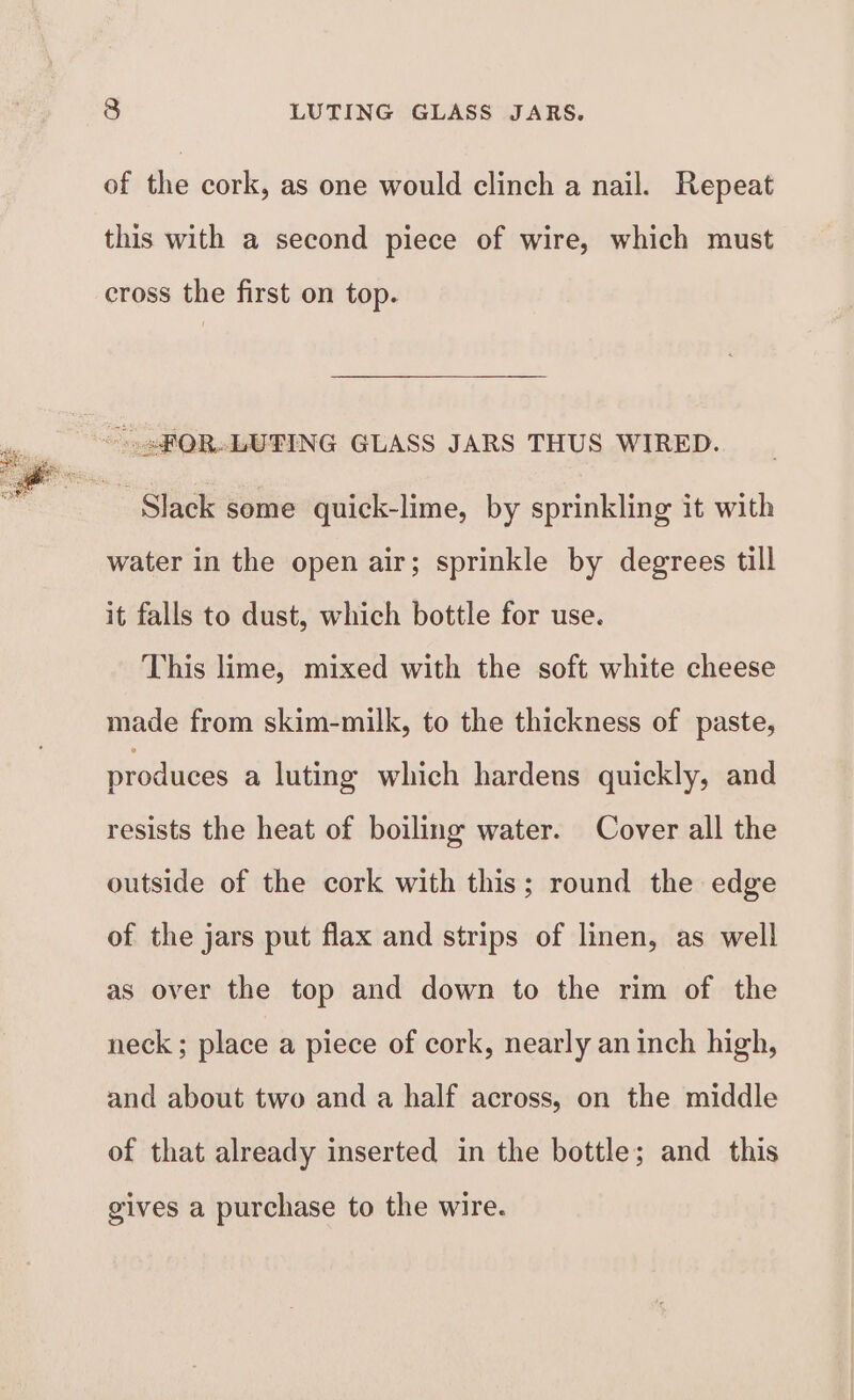 of the cork, as one would clinch a nail. Repeat this with a second piece of wire, which must cross the first on top. Slack some quick-lime, by sprinkling it with water in the open air; sprinkle by degrees till it falls to dust, which bottle for use. This lime, mixed with the soft white cheese made from skim-milk, to the thickness of paste, produces a luting which hardens quickly, and resists the heat of boiling water. Cover all the outside of the cork with this; round the edge of the jars put flax and strips of linen, as well as over the top and down to the rim of the neck ; place a piece of cork, nearly an inch high, and about two and a half across, on the middle of that already inserted in the bottle; and this gives a purchase to the wire.