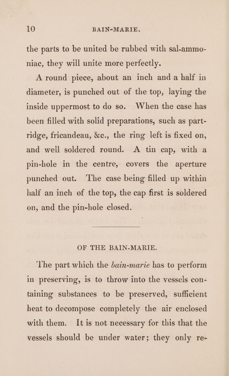 the parts to be united be rubbed with sal-ammo- niac, they will unite more perfectly. A round piece, about an inch and a half in diameter, is punched out of the top, laying the inside uppermost to do so. When the case has been filled with solid preparations, such as part- ridge, fricandeau, &amp;c., the ring left is fixed on, and well soldered round. &lt;A tin cap, with a pin-hole in the centre, covers the aperture punched out. The case being filled up within half an inch of the top, the cap first is soldered on, and the pin-hole closed. OF THE BAIN-MARIE. The part which the dain-marie has to perform in preserving, is to throw into the vessels con- taining substances to be preserved, sufficient heat to decompose completely the air enclosed with them. It is not necessary for this that the vessels should be under water; they only re-