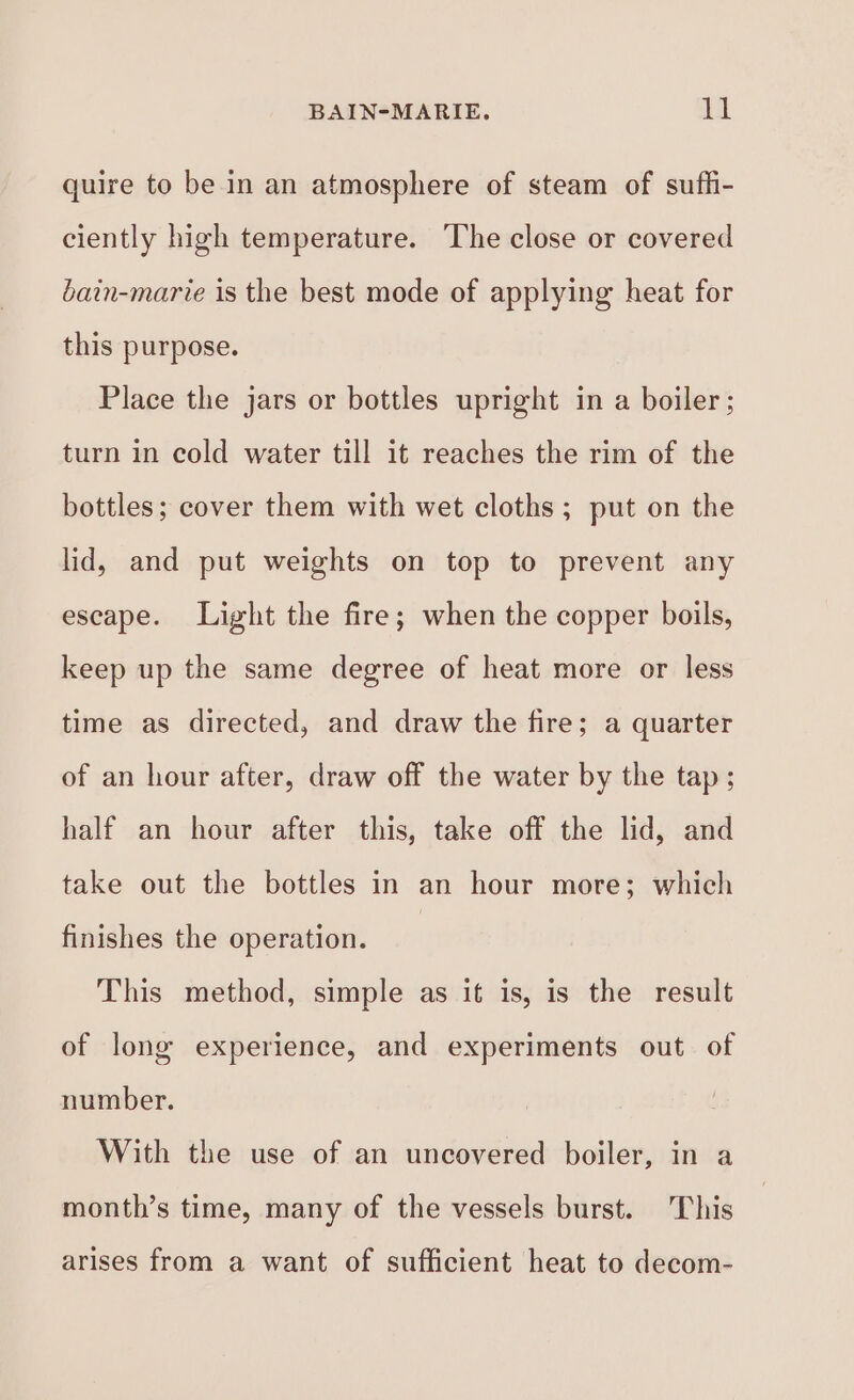 quire to be in an atmosphere of steam of sufhi- ciently high temperature. ‘The close or covered bain-marie is the best mode of applying heat for this purpose. Place the jars or bottles upright in a boiler; turn in cold water till it reaches the rim of the bottles; cover them with wet cloths; put on the lid, and put weights on top to prevent any escape. Light the fire; when the copper boils, keep up the same degree of heat more or less time as directed, and draw the fire; a quarter of an hour after, draw off the water by the tap; half an hour after this, take off the lid, and take out the bottles in an hour more; which finishes the operation. This method, simple as it is, is the result of long experience, and experiments out. of number. With the use of an uncovered boiler, in a month’s time, many of the vessels burst. This arises from a want of sufficient heat to decom-