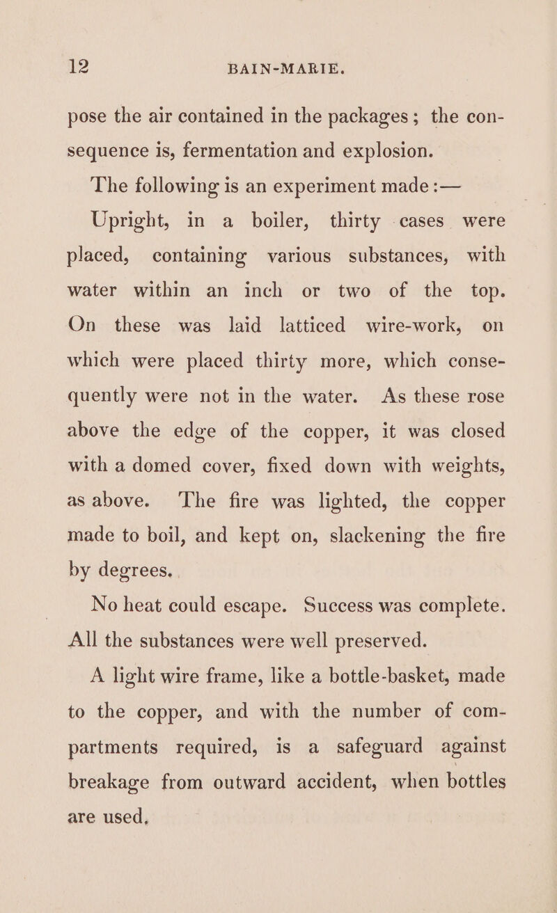 pose the air contained in the packages; the con- sequence is, fermentation and explosion. The following is an experiment made :— Upright, in a boiler, thirty cases were placed, containing various substances, with water within an inch or two of the top. On these was laid latticed wire-work, on which were placed thirty more, which conse- quently were not in the water. As these rose above the edge of the copper, it was closed with a domed cover, fixed down with weights, as above. ‘The fire was lighted, the copper made to boil, and kept on, slackening the fire by degrees, No heat could escape. Success was complete. All the substances were well preserved. A light wire frame, like a bottle-basket, made to the copper, and with the number of com- partments required, is a safeguard against breakage from outward accident, when bottles are used,