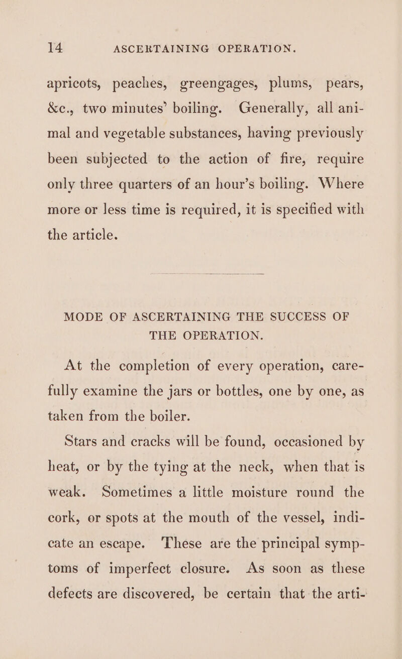 apricots, peaches, greengages, plums, pears, &amp;c., two minutes’ boiling. Generally, all ani- mal and vegetable substances, having previously been subjected to the action of fire, require only three quarters of an hour’s boiling. Where more or less time is required, it is specified with the article. MODE OF ASCERTAINING THE SUCCESS OF THE OPERATION. At the completion of every operation, care- fully examine the jars or bottles, one by one, as taken from the boiler. Stars and cracks will be found, occasioned by heat, or by the tying at the neck, when that a weak. Sometimes a little moisture round the cork, or spots at the mouth of the vessel, indi- cate an escape. These are the principal symp- toms of imperfect closure. As soon as these defects are discovered, be certain that the arti-