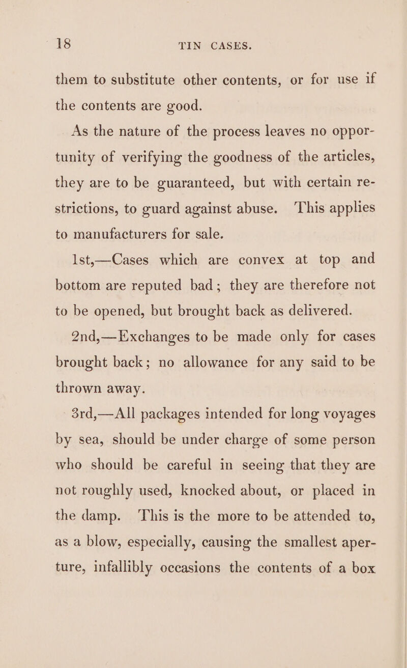 them to substitute other contents, or for use if the contents are good. As the nature of the process leaves no oppor- tunity of verifying the goodness of the articles, they are to be guaranteed, but with certain re- strictions, to guard against abuse. ‘This applies to manufacturers for sale. lst,—Cases which are convex at top and bottom are reputed bad; they are therefore not to be opened, but brought back as delivered. 2nd,—Exchanges to be made only for cases brought back; no allowance for any said to be thrown away. 3rd,—All packages intended for long voyages by sea, should be under charge of some person who should be careful in seeing that they are not roughly used, knocked about, or placed in the damp. ‘This is the more to be attended to, as a blow, especially, causing the smallest aper- ture, infallibly occasions the contents of a box