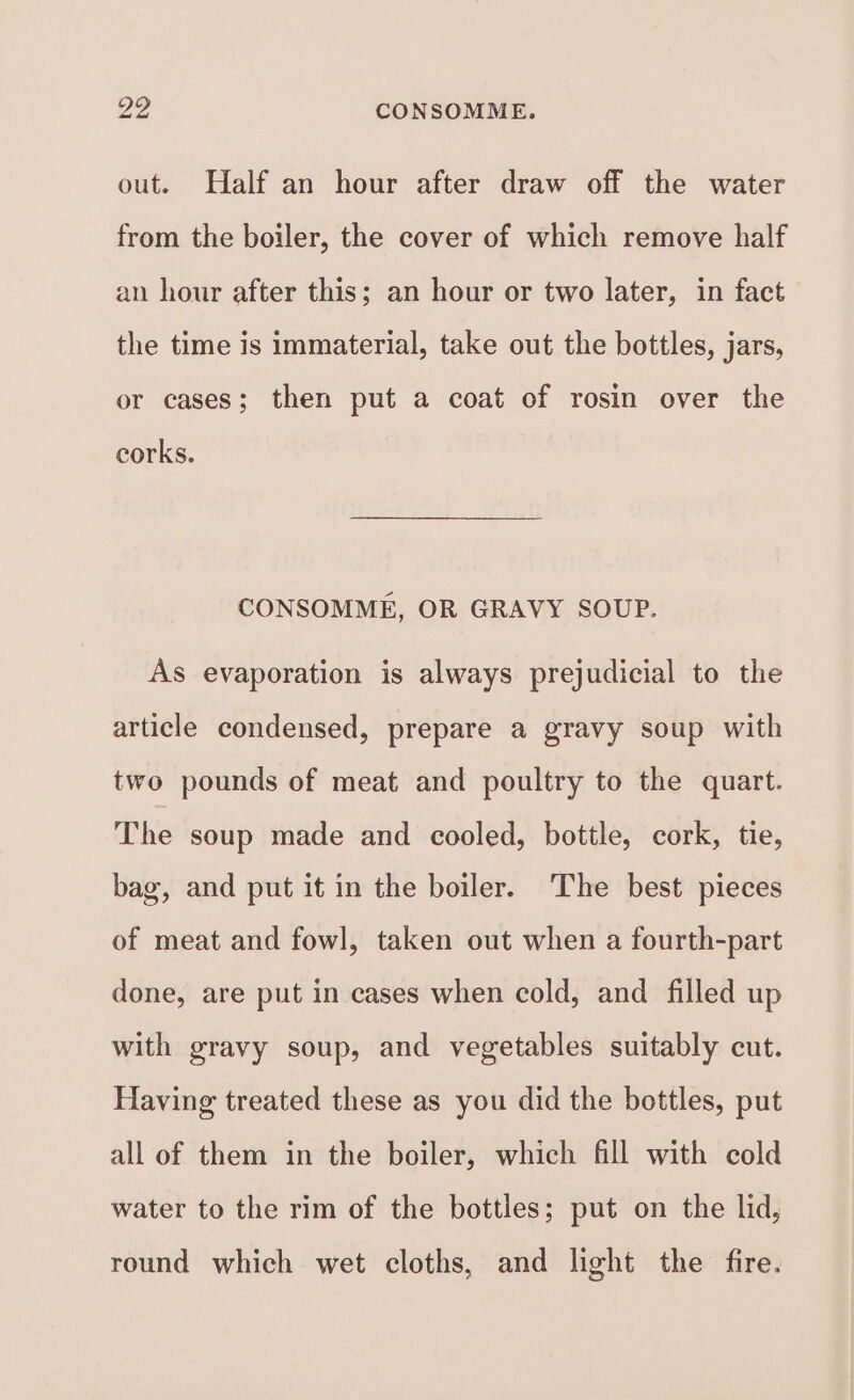 Do CONSOMME. out. Half an hour after draw off the water from the boiler, the cover of which remove half an hour after this; an hour or two later, in fact the time is immaterial, take out the bottles, jars, or cases; then put a coat of rosin over the corks. CONSOMME, OR GRAVY SOUP. As evaporation is always prejudicial to the article condensed, prepare a gravy soup with two pounds of meat and poultry to the quart. The soup made and cooled, bottle, cork, tie, bag, and put it in the boiler. ‘The best pieces of meat and fowl, taken out when a fourth-part done, are put in cases when cold, and filled up with gravy soup, and vegetables suitably cut. Having treated these as you did the bottles, put all of them in the boiler, which fill with cold water to the rim of the bottles; put on the lid, round which wet cloths, and light the fire.