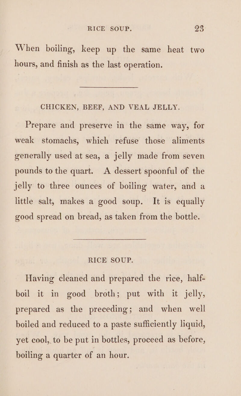 RICE SOUP. os When boiling, keep up the same heat two hours, and finish as the last operation. CHICKEN, BEEF, AND VEAL JELLY. Prepare and preserve in the same way, for weak stomachs, which refuse those aliments generally used at sea, a jelly made from seven pounds to the quart. A dessert spoonful of the jelly to three ounces of boiling water, and a little salt, makes a good soup. It is equally good spread on bread, as taken from the bottle. RICE SOUP. Having cleaned and prepared the rice, half- boil it in good broth; put with it jelly, prepared as the preceding; and when well boiled and reduced to a paste sufficiently liquid, yet cool, to be put in bottles, proceed as before, boiling a quarter of an hour.