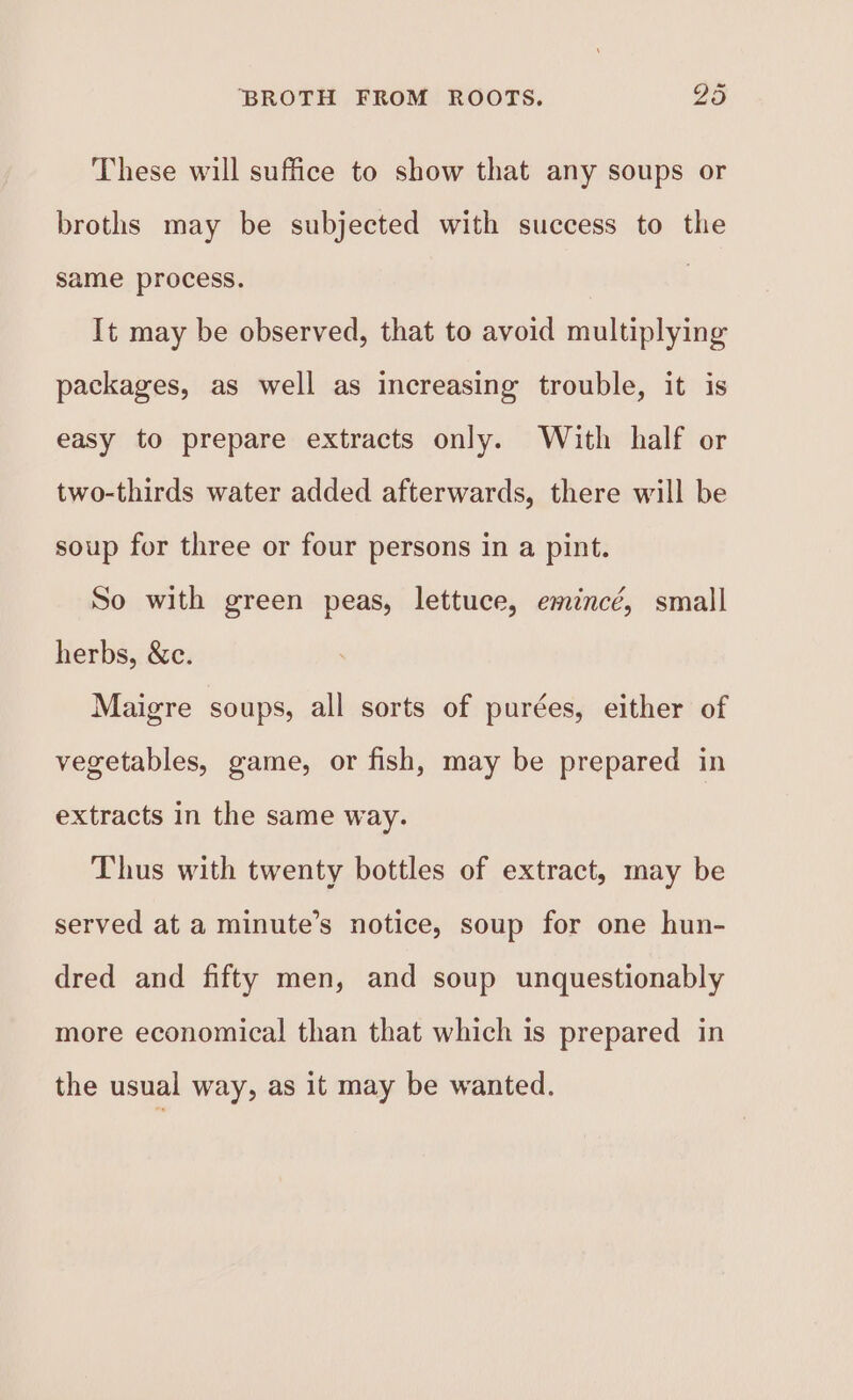 These will suffice to show that any soups or broths may be subjected with success to the same process. It may be observed, that to avoid multiplying packages, as well as increasing trouble, it is easy to prepare extracts only. With half or two-thirds water added afterwards, there will be soup for three or four persons in a pint. So with green peas, lettuce, emincé, small herbs, &c. Maigre soups, all sorts of purées, either of vegetables, game, or fish, may be prepared in extracts in the same way. Thus with twenty bottles of extract, may be served at a minute’s notice, soup for one hun- dred and fifty men, and soup unquestionably more economical than that which is prepared in the usual way, as it may be wanted.