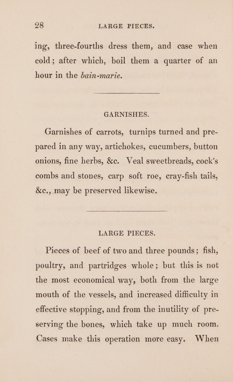 ing, three-fourths dress them, and case when cold; after which, boil them a quarter of an hour in the dain-marie. GARNISHES. Garnishes of carrots, turnips turned and pre- pared in any way, artichokes, cucumbers, button onions, fine herbs, &amp;c. Veal sweetbreads, cock’s combs and stones, carp soft roe, cray-fish tails, &amp;c.,.may be preserved likewise. LARGE PIECES. Pieces of beef of two and three pounds; fish, poultry, and partridges whole; but this is not the most economical way, both from the large mouth of the vessels, and increased difficulty in effective stopping, and from the inutility of pre- serving the bones, which take up much room. Cases make this operation more easy. When