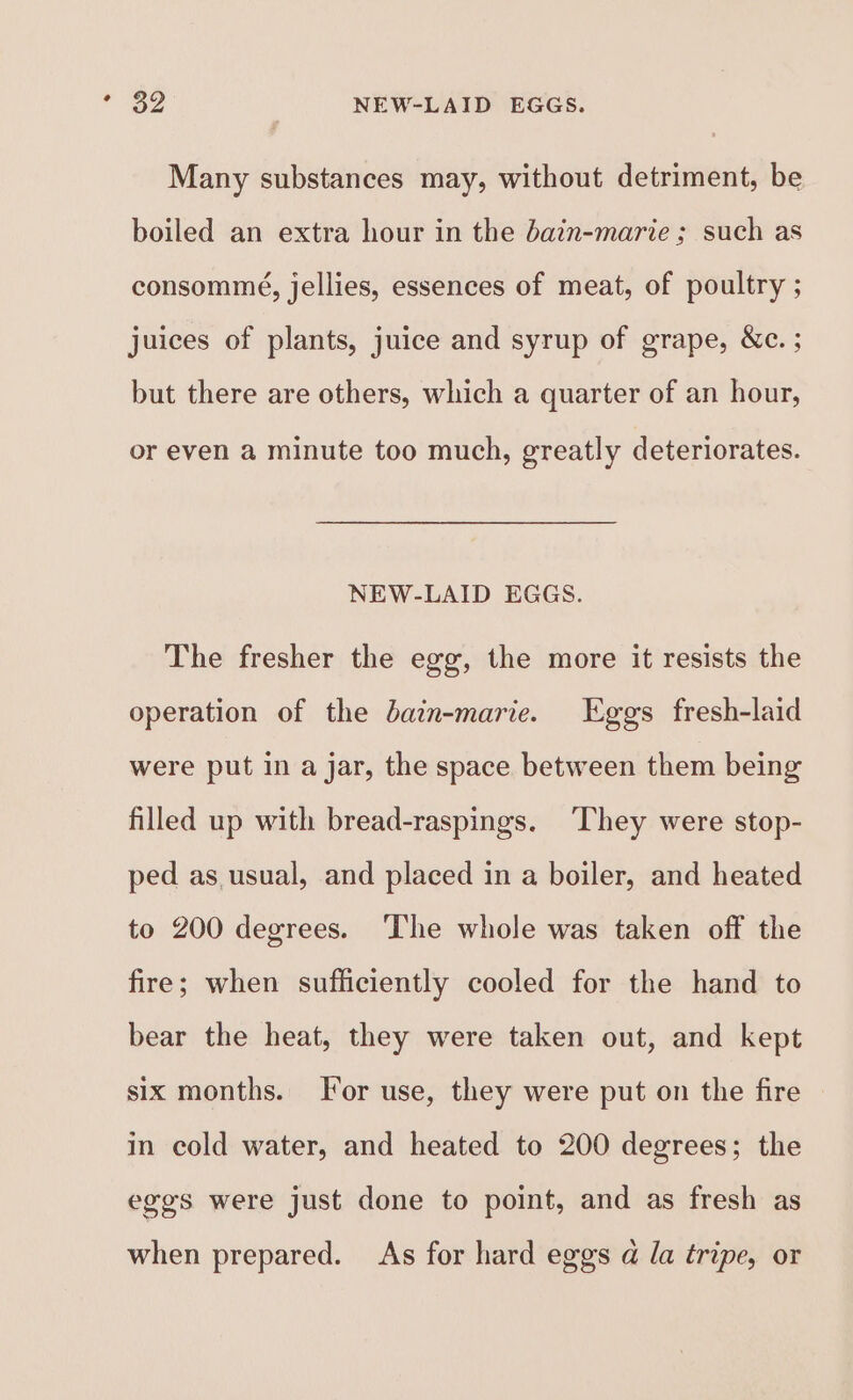 * $9 NEW-LAID EGGS. Many substances may, without detriment, be boiled an extra hour in the bain-marie ; such as consommé, jellies, essences of meat, of poultry ; juices of plants, juice and syrup of grape, &amp;c. ; but there are others, which a quarter of an hour, or even a minute too much, greatly deteriorates. NEW-LAID EGGS. The fresher the egg, the more it resists the operation of the bain-marie. Eggs fresh-laid were put in a jar, the space between them being filled up with bread-raspings. ‘They were stop- ped as usual, and placed in a boiler, and heated to 200 degrees. ‘The whole was taken off the fire; when sufficiently cooled for the hand to bear the heat, they were taken out, and kept six months. [or use, they were put on the fire in cold water, and heated to 200 degrees; the eggs were just done to point, and as fresh as when prepared. As for hard eggs a la tripe, or