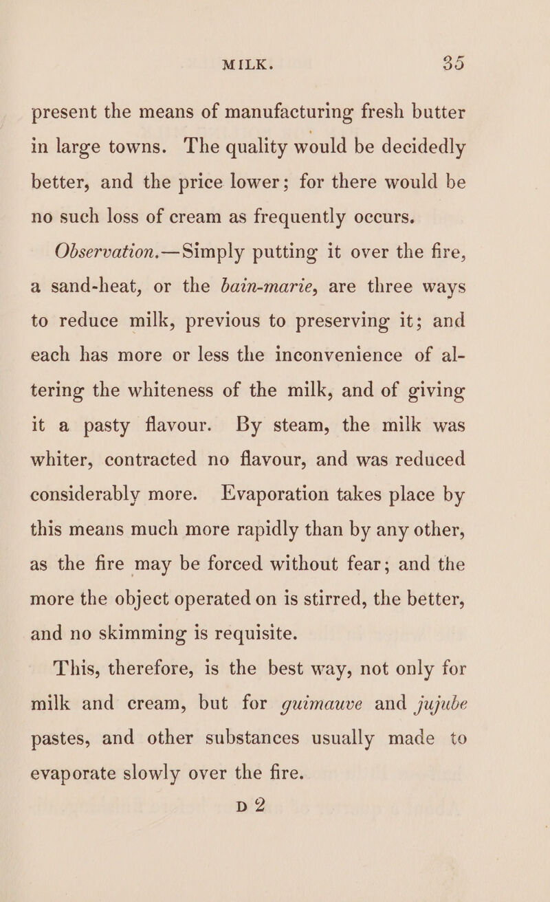 present the means of manufacturing fresh butter in large towns. The quality would be decidedly better, and the price lower; for there would be no such loss of cream as frequently occurs. Observation.—Simply putting it over the fire, a sand-heat, or the bain-marie, are three ways to reduce milk, previous to preserving it; and each has more or less the inconvenience of al- tering the whiteness of the milk, and of giving it a pasty flavour. By steam, the milk was whiter, contracted no flavour, and was reduced considerably more. Evaporation takes place by this means much more rapidly than by any other, as the fire may be forced without fear; and the more the object operated on is stirred, the better, and no skimming is requisite. This, therefore, is the best way, not only for milk and cream, but for guimauve and jujube pastes, and other substances usually made to evaporate slowly over the fire. D2