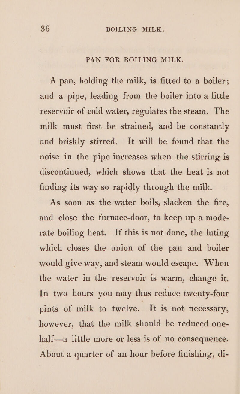 PAN FOR BOILING MILK. A pan, holding the milk, is fitted to a boiler; and a pipe, leading from the boiler into a little reservoir of cold water, regulates the steam. The milk must first be strained, and be constantly and briskly stirred. It will be found that the noise in the pipe increases when the stirring is discontinued, which shows that the heat is not finding its way so rapidly through the milk. As soon as the water boils, slacken the fire, and close the furnace-door, to keep up a mode- rate boiling heat. If this is not done, the luting which closes the union of the pan and boiler would give way, and steam would escape. When the water in the reservoir is warm, change it. In two hours you may thus reduce twenty-four pints of milk to twelve. It is not necessary, however, that the milk should be reduced one- half—a little more or less is of no consequence. About a quarter of an hour before finishing, di-