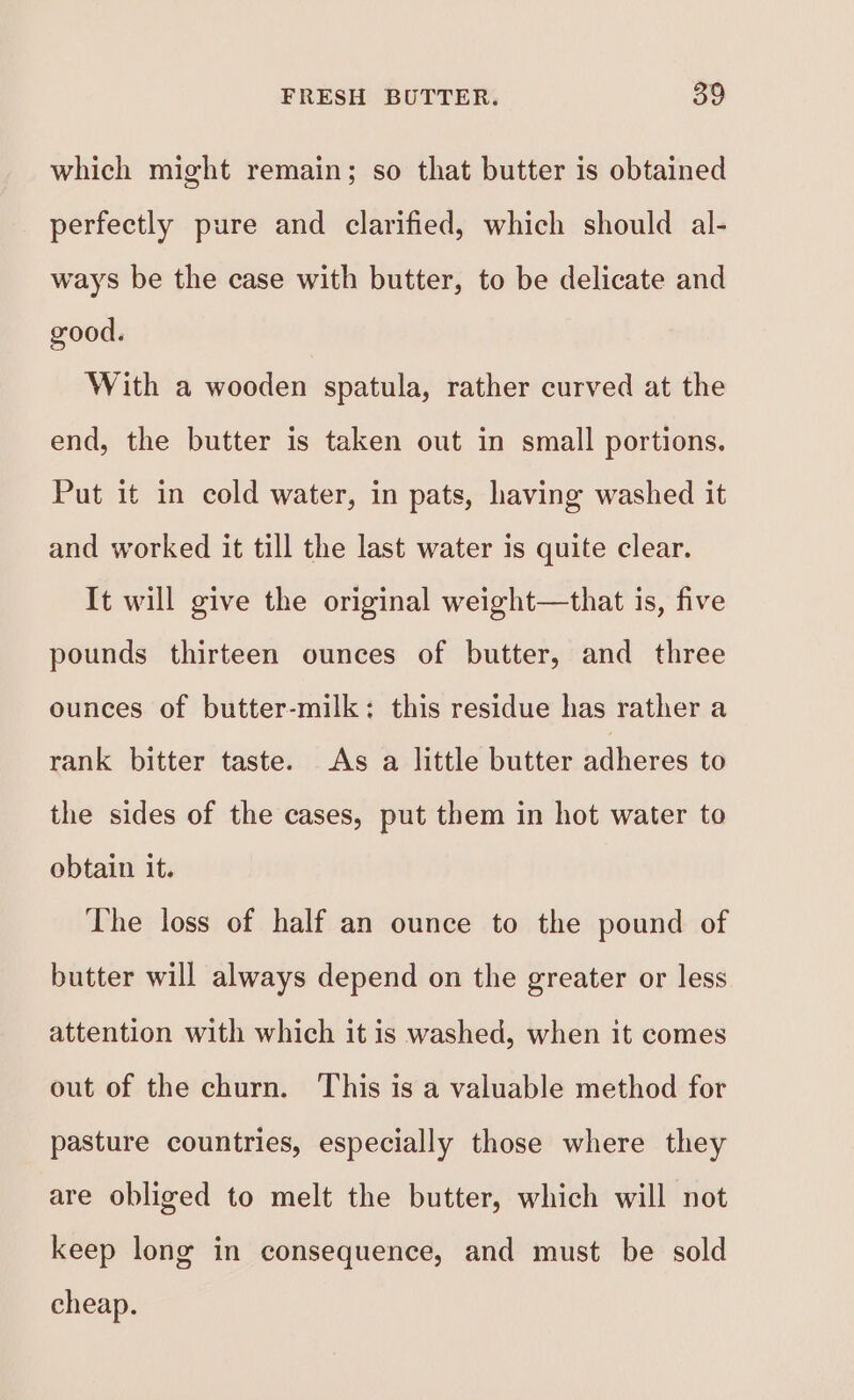 which might remain; so that butter is obtained perfectly pure and clarified, which should al- ways be the case with butter, to be delicate and good. With a wooden spatula, rather curved at the end, the butter is taken out in small portions. Put it in cold water, in pats, having washed it and worked it till the last water is quite clear. It will give the original weight—that is, five pounds thirteen ounces of butter, and three ounces of butter-milk: this residue has rather a rank bitter taste. As a little butter adheres to the sides of the cases, put them in hot water to obtain it. The loss of half an ounce to the pound of butter will always depend on the greater or less attention with which it is washed, when it comes out of the churn. This is a valuable method for pasture countries, especially those where they are obliged to melt the butter, which will not keep long in consequence, and must be sold cheap.