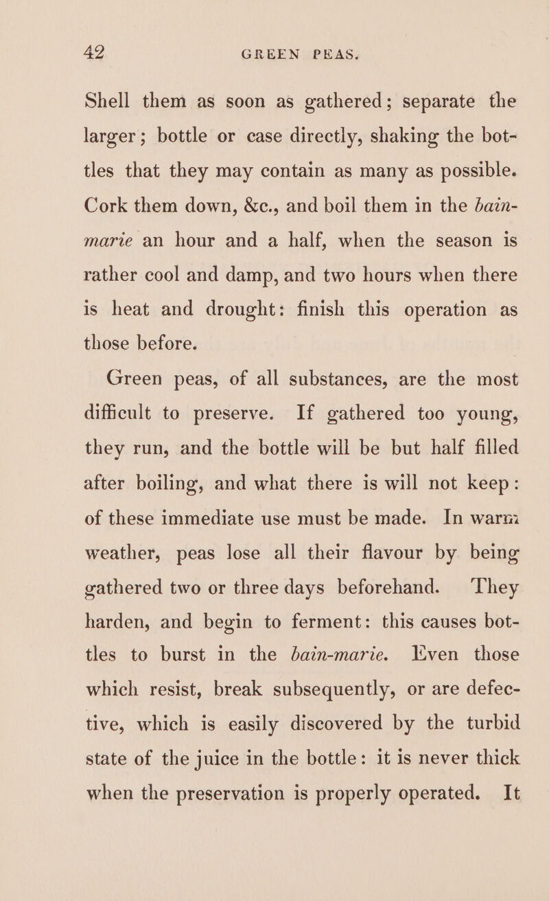 Shell them as soon as gathered; separate the larger ; bottle or case directly, shaking the bot- tles that they may contain as many as possible. Cork them down, &amp;c., and boil them in the dain- marie an hour and a half, when the season is rather cool and damp, and two hours when there is heat and drought: finish this operation as those before. Green peas, of all substances, are the most difficult to preserve. If gathered too young, they run, and the bottle will be but half filled after boiling, and what there is will not keep: of these immediate use must be made. In warm weather, peas lose all their flavour by being gathered two or three days beforehand. They harden, and begin to ferment: this causes bot- tles to burst in the bain-marie. Lven those which resist, break subsequently, or are defec- tive, which is easily discovered by the turbid state of the juice in the bottle: it is never thick when the preservation is properly operated. It