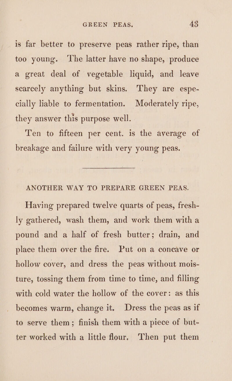 is far better to preserve peas rather ripe, than too young. ‘The latter have no shape, produce a great deal of vegetable liquid, and leave scarcely anything but skins. They are espe- cially liable to fermentation. Moderately ripe, they answer this purpose well. Ten to fifteen per cent. is the average of breakage and failure with very young peas. ANOTHER WAY TO PREPARE GREEN PEAS. Having prepared twelve quarts of peas, fresh- ly gathered, wash them, and work them with a pound and a half of fresh butter; drain, and place them over the fire. Put on a concave or hollow cover, and dress the peas without mois- ture, tossing them from time to time, and filling with cold water the hollow of the cover: as this becomes warm, change it. Dress the peas as if to serve them; finish them with a piece of but- ter worked with a little flour. Then put them