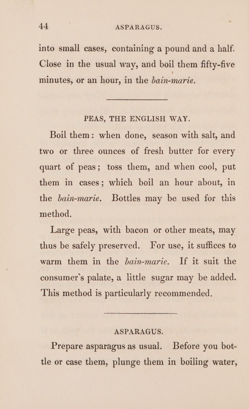 into small cases, containing a pound and a half. Close in the usual way, and boil them fifty-five minutes, or an hour, in the dain-marie. PEAS, THE ENGLISH WAY. Boil them: when done, season with salt, and two or three ounces of fresh butter for every quart of peas; toss them, and when cool, put them in cases; which boil an hour about, in the bain-marie. Bottles may be used for this method. Large peas, with bacon or other meats, may thus be safely preserved. Tor use, it suffices to warm them in the bain-marie. If it suit the consumer's palate, a little sugar may be added. This method is particularly recommended. ASPARAGUS. Prepare asparagus as usual. Before you bot- tle or case them, plunge them in boiling water,