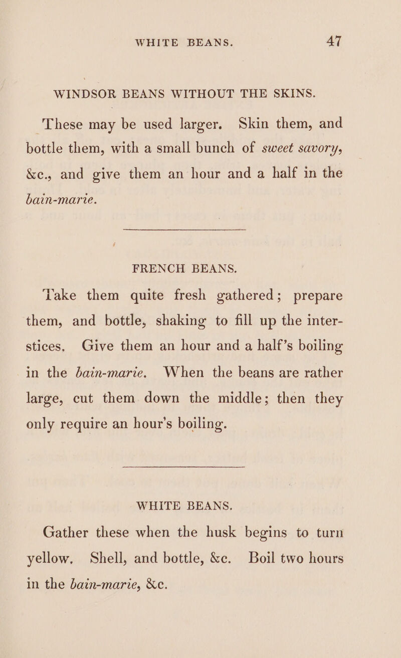 WINDSOR BEANS WITHOUT THE SKINS. These may be used larger. Skin them, and bottle them, with a small bunch of sweet savory, &amp;e., and give them an hour and a half in the bain-marie. FRENCH BEANS. ‘Lake them quite fresh gathered; prepare them, and bottle, shaking to fill up the inter- stices, Give them an hour and a half’s boiling in the bain-marie. When the beans are rather large, cut them down the middle; then they only require an hour's boiling. WHITE BEANS. Gather these when the husk begins to turn yellow, Shell, and bottle, &amp;c. Boil two hours in the bain-marie, &amp;c.