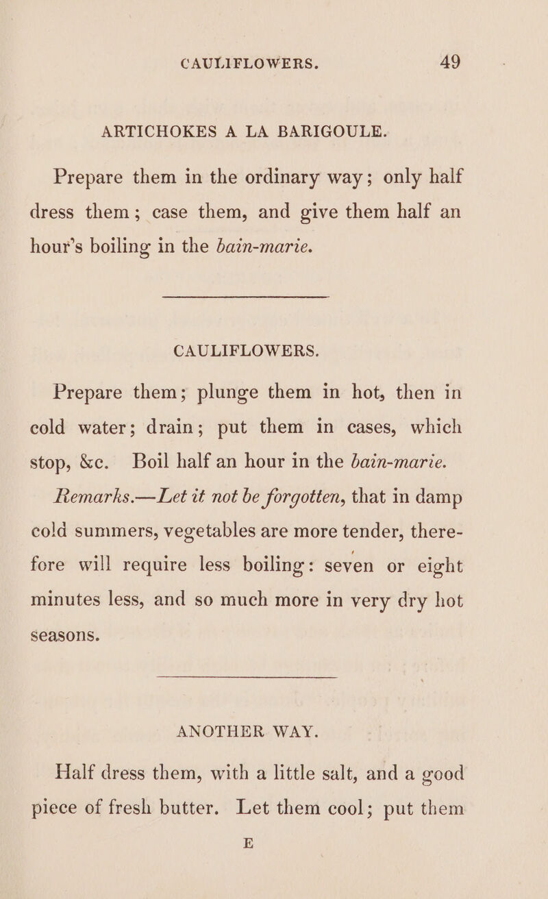 ARTICHOKES A LA BARIGOULE. Prepare them in the ordinary way; only half dress them; case them, and give them half an hour’s boiling in the bazn-marie. CAULIFLOWERS. Prepare them; plunge them in hot, then in cold water; drain; put them in cases, which stop, &amp;c. Boil half an hour in the dain-marie. Remarks.— Let it not be forgotten, that in damp cold summers, vegetables are more tender, there- fore will require less boiling: seven or eight minutes less, and so much more in very dry hot seasons. ANOTHER WAY. Half dress them, with a little salt, and a good piece of fresh butter. Let them cool; put them E