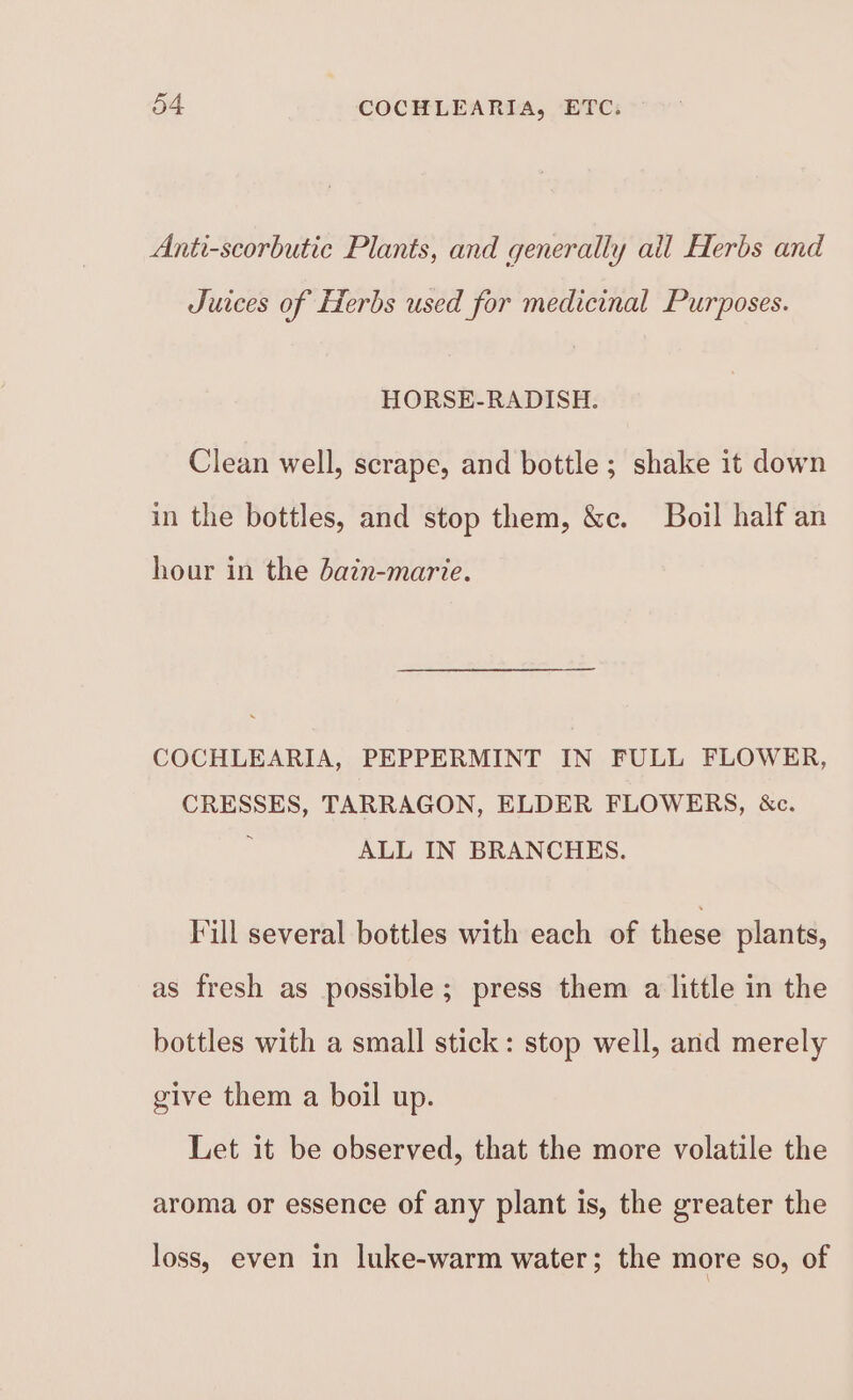 Anti-scorbutic Plants, and generally all Herbs and Juices of Herbs used for medicinal Purposes. HORSE-RADISH. Clean well, scrape, and bottle; shake it down in the bottles, and stop them, &amp;c. Boil half an hour in the dain-marie. COCHLEARIA, PEPPERMINT IN FULL FLOWER, CRESSES, TARRAGON, ELDER FLOWERS, &amp;c. ALL IN BRANCHES. Fill several bottles with each of these plants, as fresh as possible; press them a little in the bottles with a small stick: stop well, and merely give them a boil up. Let it be observed, that the more volatile the aroma or essence of any plant is, the greater the loss, even in luke-warm water; the more so, of